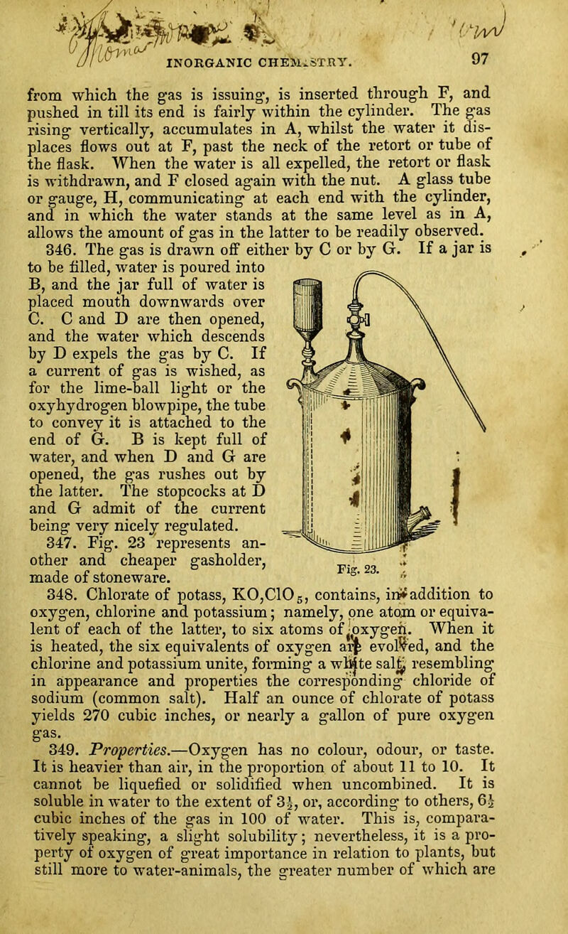 I'lfrvnV INORGANIC CHEMISTRY. 97 from which the gas is issuing, is inserted through F, and pushed in till its end is fairly within the cylinder. The gas rising vertically, accumulates in A, whilst the water it dis- places flows out at F, past the neck of the retort or tube of the flask. When the water is all expelled, the retort or flask is withdrawn, and F closed again with the nut. A glass tube or gauge, H, communicating at each end with the cylinder, and in which the water stands at the same level as in A, allows the amount of gas in the latter to be readily observed. 346. The gas is drawn off either by C or by G. If a jar is to be filled, water is poured into B, and the jar full of water is placed mouth downwards over C. C and D are then opened, and the water which descends by D expels the gas by C. If a current of gas is wished, as for the lime-ball light or the oxyhydrogen blowpipe, the tube to convey it is attached to the end of G. B is kept full of water, and when D and G are opened, the gas rushes out by the latter. The stopcocks at I) and G admit of the current being very nicely regulated. 347. Fig. 23 represents an- other and cheaper gasholder, made of stoneware. 348. Chlorate of potass, K0,C105, contains, in* addition to oxygen, chlorine and potassium; namely, one atom or equiva- lent of each of the latter, to six atoms offixygen. When it is heated, the six equivalents of oxygen ar£ evolved, and the chlorine and potassium unite, forming a white sal£ resembling in appearance and properties the corresponding chloride of sodium (common salt). Half an ounce of chlorate of potass yields 270 cubic inches, or nearly a gallon of pure oxygen gas. 349. Properties.—Oxyg-en has no colour, odour, or taste. It is heavier than air, in the proportion of about 11 to 10. It cannot be liquefied or solidified when uncombined. It is soluble in water to the extent of 3j, or, according to others, 6£ cubic inches of the gas in 100 of water. This is, compara- tively speaking, a slight solubility; nevertheless, it is a pro- perty of oxygen of great importance in relation to plants, but still more to water-animals, the greater number of which are