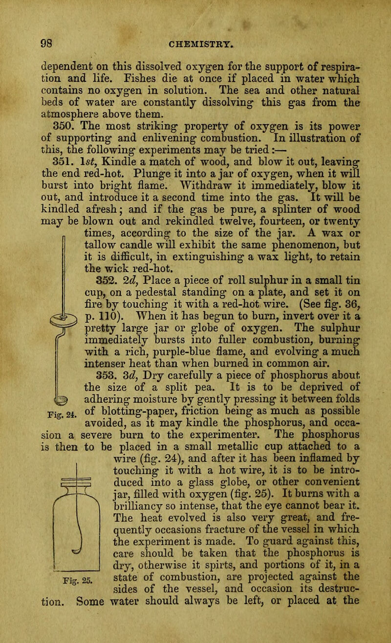dependent on this dissolved oxygen for the support of respira- tion and life. Fishes die at once if placed in water which contains no oxygen in solution. The sea and other natural beds of water are constantly dissolving this gas from the atmosphere above them. 350. The most striking property of oxygen is its power of supporting and enlivening combustion. In illustration of this, the following experiments may be tried:— 351. lsi, Kindle a match of wood, and blow it out, leaving the end red-hot. Plunge it into ajar of oxygen, when it will burst into bright flame. Withdraw it immediately, blow it out, and inti'oduce it a second time into the gas. It will be kindled afresh; and if the gas be pure, a splinter of wood may be blown out and rekindled twelve, fourteen, or twenty times, according to the size of the jar. A wax or tallow candle will exhibit the same phenomenon, but it is difficult, in extinguishing a wax light, to retain the wick red-hot. 352. 2d, Place a piece of roll sulphur in a small tin cup, on a pedestal standing on a plate, and set it on fire by touching it with a red-hot wire. (See fig. 36, p. 110). When it has begun to burn, invert over it a pretty large jar or globe of oxygen. The sulphur immediately bursts into fuller combustion, burning with a rich, purple-blue flame, and evolving a much intenser heat than when burned in common air. 353. 3d, Dry carefully a piece of phosphorus about the size of a split pea. It is to be deprived of adhering moisture by gently pressing it between folds of blotting-paper, friction being as much as possible avoided, as it may kindle the phosphorus, and occa- sion a severe burn to the experimenter. The phosphorus is then to be placed in a small metallic cup attached to a wire (fig. 24), and after it has been inflamed by- touching• it with a hot wire, it is to be intro- duced into a glass globe, or other convenient jar, filled with oxygen (fig. 25). It burns with a brilliancy so intense, that the eye cannot bear it. The heat evolved is also very great, and fre- quently occasions fracture of the vessel in which the experiment is made. To guard against this, care should be taken that the phosphorus is dry, otherwise it spirts, and portions of it, in a Fi„ 25. state of combustion, are projected against the sides of the vessel, and occasion its destruc- tion. Some water should always be left, or placed at the ©
