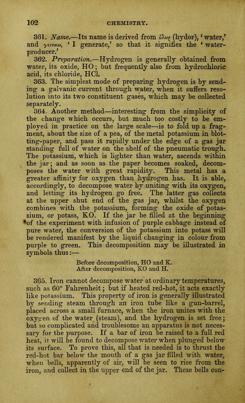 361. Name.—Its name is derived from (livdor), ‘water/ and ytr/au, ‘ I generate/ so that it signifies the ‘ water- producer.’ 362. Preparation.—Hydrogen is generally obtained from water, its oxide, HO; but frequently also from hydrochloric acid, its chloride, HC1. 363. The simplest mode of preparing hydrogen is by send- ing a galvanic current through water, when it suffers reso- lution into its two constituent gases, which may be collected separately. 364. Another method—interesting from the simplicity of the change which occurs, but much too costly to be em- ployed in practice on the large scale—is to fold up a frag- ment, about the size of a pea, of the metal potassium in blot- ting-paper, and pass it rapidly under the edge of a gas jar standing full of water on the shelf of the pneumatic trough. The potassium, which is lighter than water, ascends within the jar; and as soon as the paper becomes soaked, decom- poses the water with great rapidity. This metal has a greater affinity for oxygen than hydrogen has. It is able, accordingly, to decompose water by uniting with its oxygen, and letting’ its hydrogen go free. The latter gas collects at the upper shut end of the gas jar, whilst the oxygen combines with the potassium, forming the oxide of potas- sium, or potass, KO. If the jar be filled at the beginning ♦of the experiment with infusion of purple cabbage instead of pure water, the conversion of the potassium into potass will be rendered manifest by the liquid changing in colour from purple to green. This decomposition may be illustrated in symbols thus:— Before decomposition, HO and IC. After decomposition, KO and H. 365. Iron cannot decompose water at ordinary temperatures, such as 60° Fahrenheit; but if heated red-hot, it acts exactly like potassium. This property of iron is generally illustrated by sending steam through an iron tube like a g’un-barrel, placed across a small furnace, when the iron unites with the oxygen of the water (steam), and the hydrog’en is set free; but so complicated and troublesome an apparatus is not neces- sary for the purpose. If a bar of iron be raised to a full red heat, it will be found to decompose water when plunged below its surface. To prove this, all that is needed is to thrust the red-hot bar below the mouth of a gas jar filled with water, when bells, apparently of air, will be seen to rise from the iron, and collect in the upper end of the jar. These bells con-