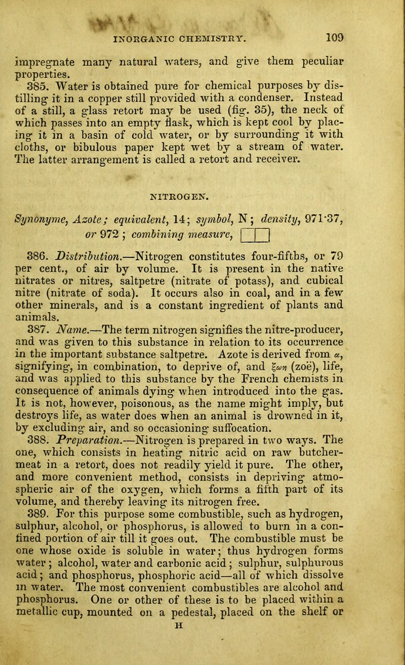 impregnate many natural waters, and give them peculiar properties. 385. Water is obtained pure for chemical purposes by dis- tilling it in a copper still provided with a condenser. Instead of a still, a glass retort may be used (fig. 35), the neck ol which passes into an empty flask, which is kept cool by plac- ing it in a basin of cold water, or by surrounding it with cloths, or bibulous paper kept wet by a stream of water. The latter arrangement is called a retort and receiver. NITROGEN. Synonyme, Azote; equivalent, 14; symbol, N ; density, 971'37, or 972 ; combining measure, | [ j 386. Distribution.—Nitrogen constitutes four-fifths, or 79 per cent., of air by volume. It is present in the native nitrates or nitres, saltpetre (nitrate of potass), and cubical nitre (nitrate of soda). It occurs also in coal, and in a few other minerals, and is a constant ingredient of plants and animals. 387. Name.—The term nitrogen signifies the nitre-producer, and was given to this substance in relation to its occurrence in the important substance saltpetre. Azote is derived from «, signifying, in combination, to deprive of, and (zoe), life, and was applied to this substance by the French chemists in consequence of animals dying when introduced into the gas. It is not, however, poisonous, as the name might imply, but destroys life, as water does when an animal is drowned in it, by excluding air, and so occasioning suffocation. 388. Preparation.—Nitrogen is prepared in two ways. The one, which consists in heating nitric acid on raw butcher- meat in a retort, does not readily yield it pure. The other, and more convenient method, consists in depriving- atmo- spheric air of the oxygen, which forms a fifth part of its volume, and thereby leaving its nitrogen free. 389. For this purpose some combustible, such as hydrogen, sulphur, alcohol, or phosphorus, is allowed to burn in a con- fined portion of air till it goes out. The combustible must be one whose oxide is soluble in water; thus hydrogen forms water ; alcohol, water and carbonic acid ; sulphur, sulphurous acid; and phosphorus, phosphoric acid—all of which dissolve m water. The most convenient combustibles are alcohol and phosphorus. One or other of these is to be placed within a metallic cup, mounted on a pedestal, placed on the shelf or H