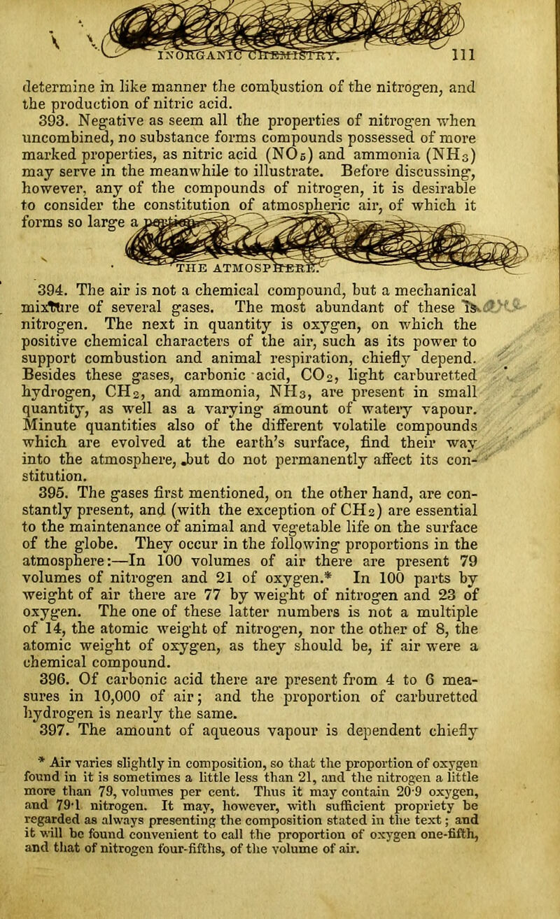 the production of nitric acid. 393. Negative as seem all the properties of nitrogen when uncombined, no substance forms compounds possessed of more marked properties, as nitric acid (NO s) and ammonia (NH3) may serve in the meanwhile to illustrate. Before discussing, however, any of the compounds of nitrogen, it is desirable to consider the constitution of atmospheric air, of which it forms so large a 394. The air is not a chemical compound, but a mechanical mixttire of several gases. The most abundant of these 1&- nitrogen. The next in quantity is oxygen, on which the positive chemical characters of the air, such as its power to support combustion and animal respiration, chiefly depend. Besides these gases, carbonic acid, COo, light carburetted hydrogen, CH2, and ammonia, NH3, are present in small quantity, as well as a varying amount of watery vapour. Minute quantities also of the different volatile compounds which are evolved at the earth’s surface, find their way into the atmosphere, .but do not permanently affect its con- stitution. 395. The gases first mentioned, on the other hand, are con- stantly present, and (with the exception of CH2) are essential to the maintenance of animal and vegetable life on the surface of the globe. They occur in the following proportions in the atmosphere:—In 100 volumes of air there are present 79 volumes of nitrogen and 21 of oxygen.* In 100 parts by weight of air there are 77 by weight of niti’ogen and 23 of oxygen. The one of these latter numbers is not a multiple of 14, the atomic weight of nitrogen, nor the other of 8, the atomic weight of oxygen, as they should be, if air were a chemical compound. 396. Of carbonic acid there are present from 4 to 6 mea- sures in 10,000 of air; and the proportion of carburetted hydrogen is nearly the same. 397. The amount of aqueous vapour is dependent chiefly * Air varies slightly in composition, so that the proportion of oxygen found in it is sometimes a little less than 21, and the nitrogen a little more than 79, volumes per cent. Thus it may contain 20 9 oxygen, and 79-l nitrogen. It may, however, with sufficient propriety be regarded as always presenting the composition stated in the text; and it will be found convenient to call the proportion of oxygen one-fifth, and that of nitrogen four-fifths, of the volume of air.