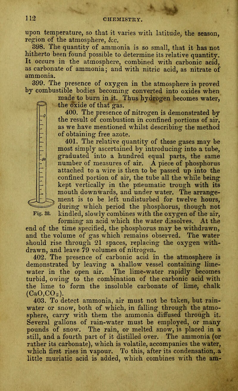 * upon temperature, so that it varies with latitude, the season, region of the atmosphere, &c. 398. The quantity of ammonia is so small, that it has not hitherto been found possible to determine its relative quantity. It occurs in the atmosphere, combined with carbonic acid, as carbonate of ammonia; and with nitric acid, as nitrate of ammonia. 399. The presence of oxygen in the atmosphere is proved by combustible bodies becoming converted into oxides when made to burn in it. Thus hydrogen becomes water, the oxide of that gas. 400. The presence of nitrogen is demonstrated by the result of combustion in confined portions of air, as we have mentioned whilst describing the method of obtaining free azote. 401. The relative quantity of these gases may be most simply ascertained by introducing into a tube, graduated into a hundred equal parts, the same number of measures of air. A piece of phosphorus attached to a wire is then to be passed up into the confined portion of air, the tube all the while being kept vertically in the pneumatic trough with its mouth downwards, and under water. The arrange- ment is to be left undisturbed for twelve hours, during which period the phosphorus, though not Fig. 38. kindled, slowly combines with the oxygen of the air, forming an acid which the water dissolves. At the end of the time specified, the phosphorus may be withdrawn, and the volume of gas which remains observed. The water should rise through 21 spaces, replacing the oxygen with- drawn, and leave 79 volumes of nitrogen. 402. The presence of carbonic acid in the atmosphere is demonstrated by leaving a shallow vessel containing lime- water in the open air. The lime-water rapidly becomes turbid, owing to the combination of the carbonic acid with the lime to form the insoluble carbonate of lime, chalk (CaO,C02). 403. To detect ammonia, air must not be taken, but rain- water or snow, both of which, in falling through the atmo- sphere, carry with them the ammonia diffused through it. Several gallons of rain-water must be employed, or many pounds of snow. The rain, or melted snow, is placed in a still, and a fourth part of it distilled over. The ammonia (or rather its carbonate), which is volatile, accompanies the water, which first rises in vapour. To this, after its condensation,.a little muriatic acid is added, which combines with the am-