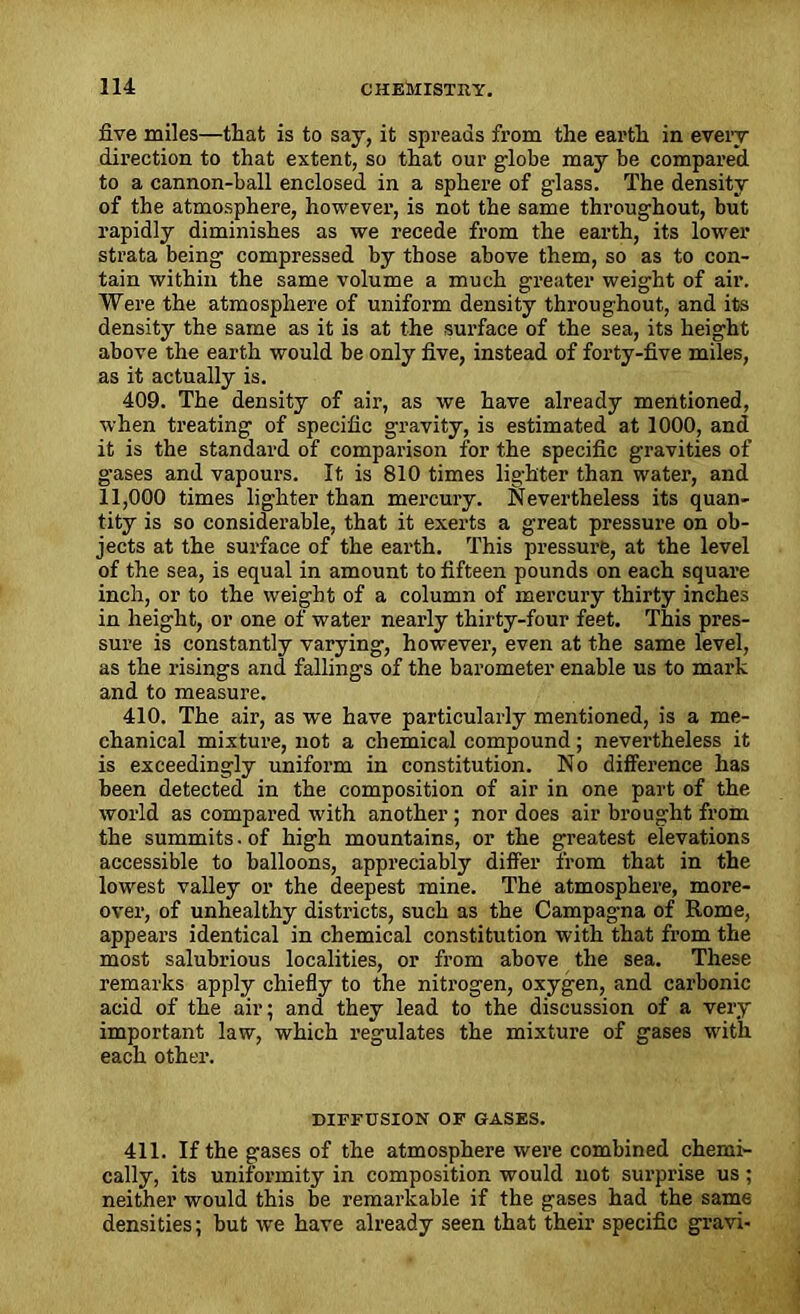 five miles—that is to say, it spreads from the earth in every direction to that extent, so that our globe may be compared to a cannon-ball enclosed in a sphere of glass. The density of the atmosphere, however, is not the same throughout, but rapidly diminishes as we recede from the earth, its lower strata being compressed by those above them, so as to con- tain within the same volume a much greater weight of air. Were the atmosphere of uniform density throughout, and its density the same as it is at the surface of the sea, its height above the earth would be only five, instead of forty-five miles, as it actually is. 409. The density of air, as we have already mentioned, when treating of specific gravity, is estimated at 1000, and it is the standard of comparison for the specific gravities of gases and vapours. It is 810 times lighter than water, and 11,000 times lighter than mercury. Nevertheless its quan- tity is so considerable, that it exerts a great pressure on ob- jects at the surface of the earth. This pressure, at the level of the sea, is equal in amount to fifteen pounds on each square inch, or to the weight of a column of mercury thirty inches in height, or one of water nearly thirty-four feet. This pres- sure is constantly varying, however, even at the same level, as the risings and fallings of the barometer enable us to mark and to measure. 410. The air, as we have particularly mentioned, is a me- chanical mixture, not a chemical compound; nevertheless it is exceedingly uniform in constitution. No difference has been detected in the composition of air in one part of the world as compared with another ; nor does air brought from the summits. of high mountains, or the greatest elevations accessible to balloons, appreciably differ from that in the lowest valley or the deepest mine. The atmosphere, more- over, of unhealthy districts, such as the Campagna of Rome, appears identical in chemical constitution with that from the most salubrious localities, or from above the sea. These remarks apply chiefly to the nitrogen, oxygen, and carbonic acid of the air; and they lead to the discussion of a very important law, which regulates the mixture of gases with each other. DIFFUSION OF GASES. 411. If the gases of the atmosphere were combined chemi- cally, its uniformity in composition would not surprise us; neither would this be remarkable if the gases had the same densities; but we have already seen that their specific gravi-