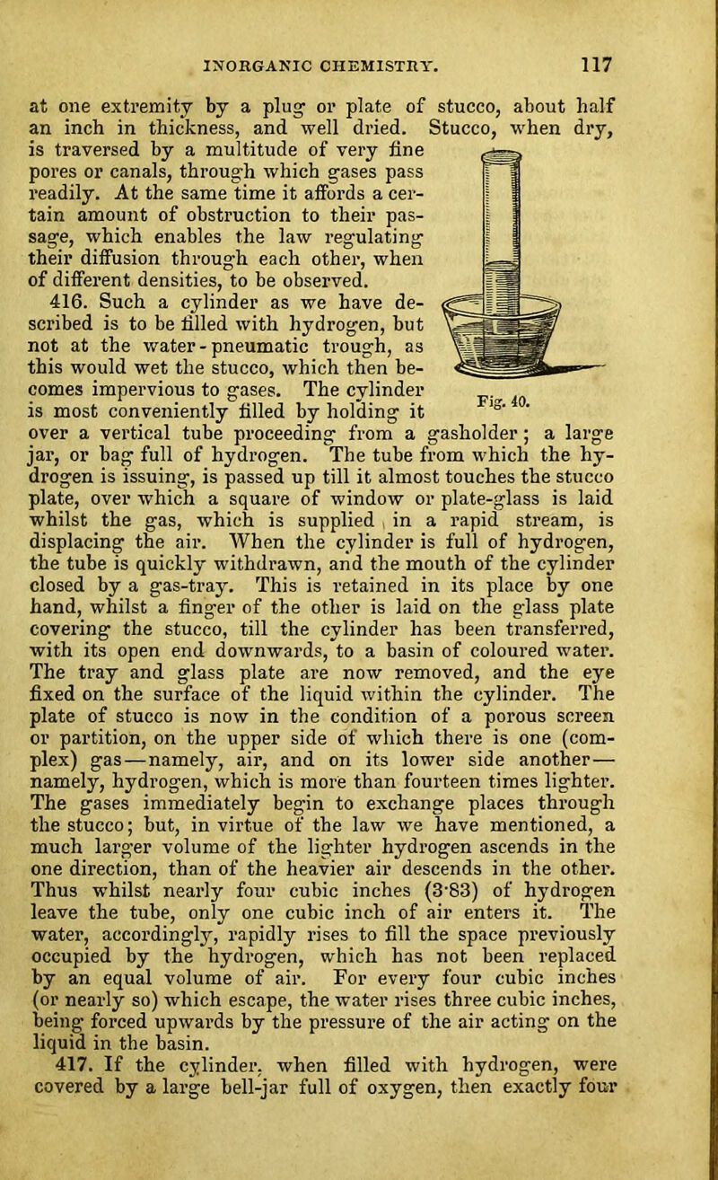 at one extremity by a plug’ or plate of stucco, about half an inch in thickness, and well dried. Stucco, when dry, is traversed by a multitude of very fine pores or canals, through which gases pass readily. At the same time it affords a cer- tain amount of obstruction to their pas- sage, which enables the law regulating their diffusion through each other, when of different densities, to be observed. 416. Such a cylinder as we have de- scribed is to be filled with hydrogen, but not at the water - pneumatic trough, as this would wet the stucco, which then be- comes impervious to gases. The cylinder is most conveniently filled by holding it over a vertical tube proceeding from a gasholder; a large jar, or bag full of hydrogen. The tube from which the hy- drogen is issuing, is passed up till it almost touches the stucco plate, over which a square of window or plate-glass is laid whilst the gas, which is supplied , in a rapid stream, is displacing the air. When the cylinder is full of hydrogen, the tube is quickly withdrawn, and the mouth of the cylinder closed by a gas-tray. This is retained in its place by one hand, whilst a finger of the other is laid on the glass plate covering the stucco, till the cylinder has been transferred, with its open end downwards, to a basin of coloured water. The tray and glass plate are now removed, and the eye fixed on the surface of the liquid within the cylinder. The plate of stucco is now in the condition of a porous screen or partition, on the upper side of which there is one (com- plex) gas — namely, air, and on its lower side another— namely, hydrogen, which is more than fourteen times lighter. The gases immediately begin to exchange places through the stucco; but, in virtue of the law we have mentioned, a much larger volume of the lighter hydrogen ascends in the one direction, than of the heavier air descends in the other. Thus whilst nearly four cubic inches (3‘83) of hydrogen leave the tube, only one cubic inch of air enters it. The water, accordingly, rapidly rises to fill the space previously occupied by the hydrogen, which has not been replaced by an equal volume of air. For every four cubic inches (or nearly so) which escape, the water rises three cubic inches, being forced upwards by the pressure of the air acting on the liquid in the basin. 417. If the cylinder, when filled with hydrogen, were covered by a large bell-jar full of oxygen, then exactly four
