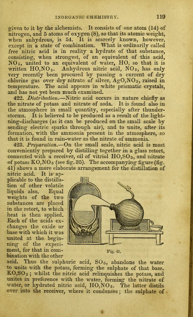 given to it by the alchemists. It consists of one atom (14) of nitrogen, and 5 atoms of oxygen (8), so that its atomic weight, when anhydrous, is 54. It is scarcely known, however, except in a state of combination. What is ordinarily called free nitric acid is in reality a hydrate of that substance, consisting, when strongest, of an equivalent of this acid, NO 5, united to an equivalent of water, HO, so that it is written H0,N05. Anhydrous nitric acid, NO5, has only very recently been procured by passing a current of dry chlorine gas over dry nitrate of silver, AgO,NOs, raised in temperature. The acid appears in white prismatic crystals, and has not yet been much examined. 422. Distribution.—Nitric acid occurs in nature chiefly as the nitrate of potass and nitrate of soda. It is found also in the atmosphere in small quantity, especially after thunder- storms. It is believed to be produced as a result of the light- ning-discharges (as it can be produced on the small scale by sending electric sparks through air), and to unite, after its formation, with the ammonia present in the atmosphere, so that it is found in rain-water as the nitrate of ammonia. 423. Preparation.—On the small scale, niti-ic acid is most conveniently prepared by distilling tog-ether in a glass retort, connected with a receiver, oil of vitriol H0,S03, and nitrate of potass KOjNOs (see fig. 35). The accompanying figure (fig-. 41) shows a more elaborate arrangement for the distillation of nitric acid. It is ap- plicable to the distilla- tion of other volatile liquids also. Equal weights of the two substances are placed in the retort, to which heat is then applied. Each of the acids ex- changes the oxide or base with which it was united at the begin- ning of the experi- ment, for that in com- Fig. 41. bination with the other acid. Thus the sulphuric acid, SO3, abandons the water to unite with the potass, forming the sulphate of that base. K0,S03 ; whilst the nitric acid relinquishes the potass, and unites in preference with the water, forming the nitrate of water, or hydrated nitric acid, HO.NO5. The latter distils over into the receiver, where it condenses; the sulphate of