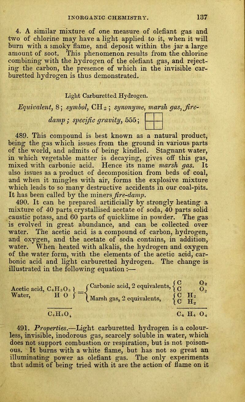 4. A similar mixture of one measure of olefiant gas and two of chlorine may have a light applied to it, when it will burn with a smoky flame, and deposit within the jar a large amount of soot. This phenomenon results from the chlorine combining with the hydrogen of the olefiant gas, and reject- ing the carbon, the presence of which in the invisible car- buretted hydrogen is thus demonstrated. Light Carburetted Hydrogen. Equivalent, 8; symbol, CH 2 ; synonyme, marsh gas, fire- damp ; specific gravity, 555; 489. This compound is best known as a natural product, being the gas which issues from the ground in various parts of the world, and admits of being kindled. Stagnant water, in which vegetable matter is decaying, gives off this gas, mixed with carbonic acid. Hence its name marsh gas. It also issues as a product of decomposition from beds of coal, and when it mingles with air, forms the explosive mixture which leads to so many destructive accidents in our coal-pits. It has been called by the miners fire-damp. 490. It can be prepared artificially by strongly heating a mixture of 40 parts, crystallised acetate of soda, 40 parts solid caustic potass, and 60 parts of quicklime in powder. The gas is evolved in great abundance, and can be collected over water. The acetic acid is a compound of carbon, hydrogen, and oxygen, and the acetate of soda contains, in addition, water. When heated with alkalis, the hydrogen and oxygen of the water form, with the elements of the acetic acid, car- bonic acid and light carburetted hydrogen. The change is illustrated in the following equation :— Acetic acid, C,H,0, l fCarbonic acid, 2 equivalents, { g Water, H O J Marsh gas, 2 equivalents, | ^ j^3 CLH4O^ C4 H4 04 491. Properties.—Light carburetted hydrogen is a colour- less, invisible, inodorous gas, scarcely soluble in water, which does not support combustion or respiration, but is not poison- ous. It burns with a white flame, but has not so great an illuminating power as olefiant gas. The only experiments that admit of being tried with it are the action of flame on it