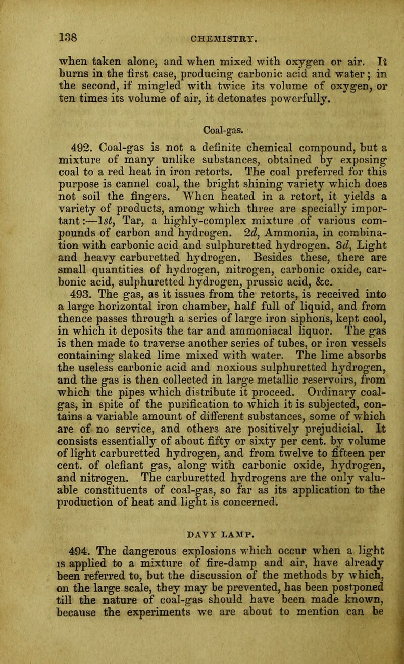 when taken alone, and when mixed with oxygen or air. It burns in the first case, producing carbonic acid and water; in the second, if mingled with twice its volume of oxygen, or ten times its volume of air, it detonates powerfully. Coal-gas. 492. Coal-gas is not a definite chemical compound, hut a mixture of many unlike substances, obtained by exposing coal to a red heat in iron retorts. The coal preferred for this purpose is cannel coal, the bright shining variety which does not soil the fingers. When heated in a retort, it yields a variety of products, among which three are specially impor- tant :—1st, Tar, a highly-complex mixture of various com- pounds of carbon and hydrogen. 2d, Ammonia, in combina- tion with carbonic acid and sulphuretted hydrogen. 3d, Light and heavy carburetted hydrogen. Besides these, there are small quantities of hydrogen, nitrogen, carbonic oxide, car- bonic acid, sulphuretted hydrogen, prussic acid, &c. 493. The gas, as it issues from the retorts, is received into a large horizontal iron chamber, half full of liquid, and from thence passes through a series of large iron siphons, kept cool, in which it deposits the tar and ammoniacal liquor. The gas is then made to traverse another series of tubes, or iron vessels containing slaked lime mixed with water. The lime absorbs the useless carbonic acid and noxious sulphuretted hydrogen, and the gas is then collected in large metallic reservoirs, from which the pipes which distribute it proceed. Ordinary coal- gas, in spite of the purification to which it is subjected, con- tains a variable amount of different substances, some of which are of no service, and others are positively prejudicial. It consists essentially of about fifty or sixty per cent, by volume of light carburetted hydrogen, and from twelve to fifteen per cent, of olefiant gas, along with carbonic oxide, hydrogen, and nitrogen. The carburetted hydrogens are the only valu- able constituents of coal-gas, so far as its application to the production of heat and light is concerned. DAVY DAMP. 494. The dangerous explosions which occur when a light is applied to a mixture of fire-damp and air, have already been referred to, but the discussion of the methods by which, on the large scale, they may be prevented, has been postponed till the nature of coal-gas should have been made known, because the experiments we are about to mention can be