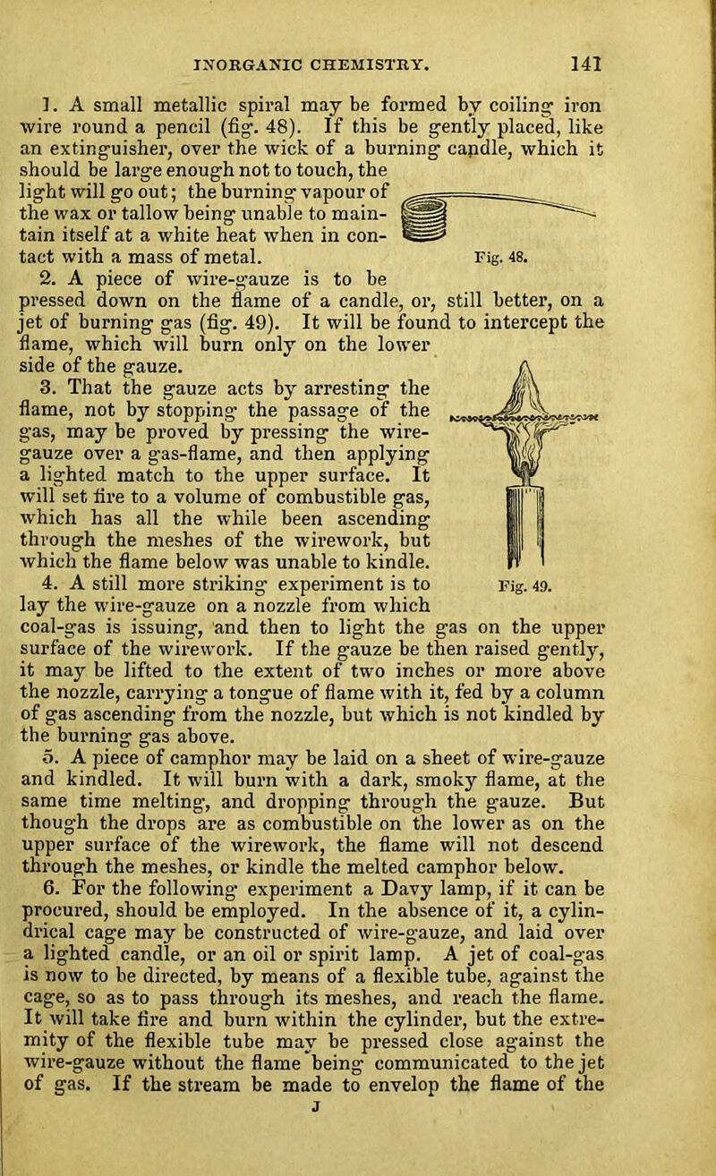 1. A small metallic spiral may be formed by coiling1 iron wire round a pencil (fig. 48). If this be gently placed, like an extinguisher, over the wick of a burning candle, which it should be large enough not to touch, the light will go out; the burning vapour of the wax or tallow being unable to main- tain itself at a white heat when in con- tact with a mass of metal. Fig. 48. 2. A piece of wire-gauze is to be pressed down on the flame of a candle, or, still better, on a jet of burning gas (fig. 49). It will be found to intercept the flame, which will burn only on the lower side of the gauze. 3. That the gauze acts by arresting the flame, not by stopping the passage of the gas, may be proved by pressing the wire- gauze over a gas-flame, and then applying a lighted match to the upper surface. It will set fire to a volume of combustible gas, which has all the while been ascending through the meshes of the wirework, but which the flame below was unable to kindle. 4. A still more striking experiment is to Fig. 49. lay the wire-gauze on a nozzle from which coal-gas is issuing, and then to light the gas on the upper surface of the wirework. If the gauze be then raised gently, it may be lifted to the extent of two inches or more above the nozzle, carrying a tongue of flame with it, fed by a column of gas ascending from the nozzle, but which is not kindled by the burning gas above. o. A piece of camphor may be laid on a sheet of wire-gauze and kindled. It will burn with a dark, smoky flame, at the same time melting, and dropping through the gauze. But though the drops are as combustible on the lower as on the upper surface of the wirework, the flame will not descend through the meshes, or kindle the melted camphor below. 6. For the following1 experiment a Davy lamp, if it can be procured, should be employed. In the absence of it, a cylin- drical cage may be constructed of wire-gauze, and laid over a lighted candle, or an oil or spirit lamp. A jet of coal-gas is now to be directed, by means of a flexible tube, against the cage, so as to pass through its meshes, and reach the flame. It will take fire and burn within the cylinder, but the extre- mity of the flexible tube may be pressed close against the wire-gauze without the flame being communicated to the jet of gas. If the stream be made to envelop the flame of the j