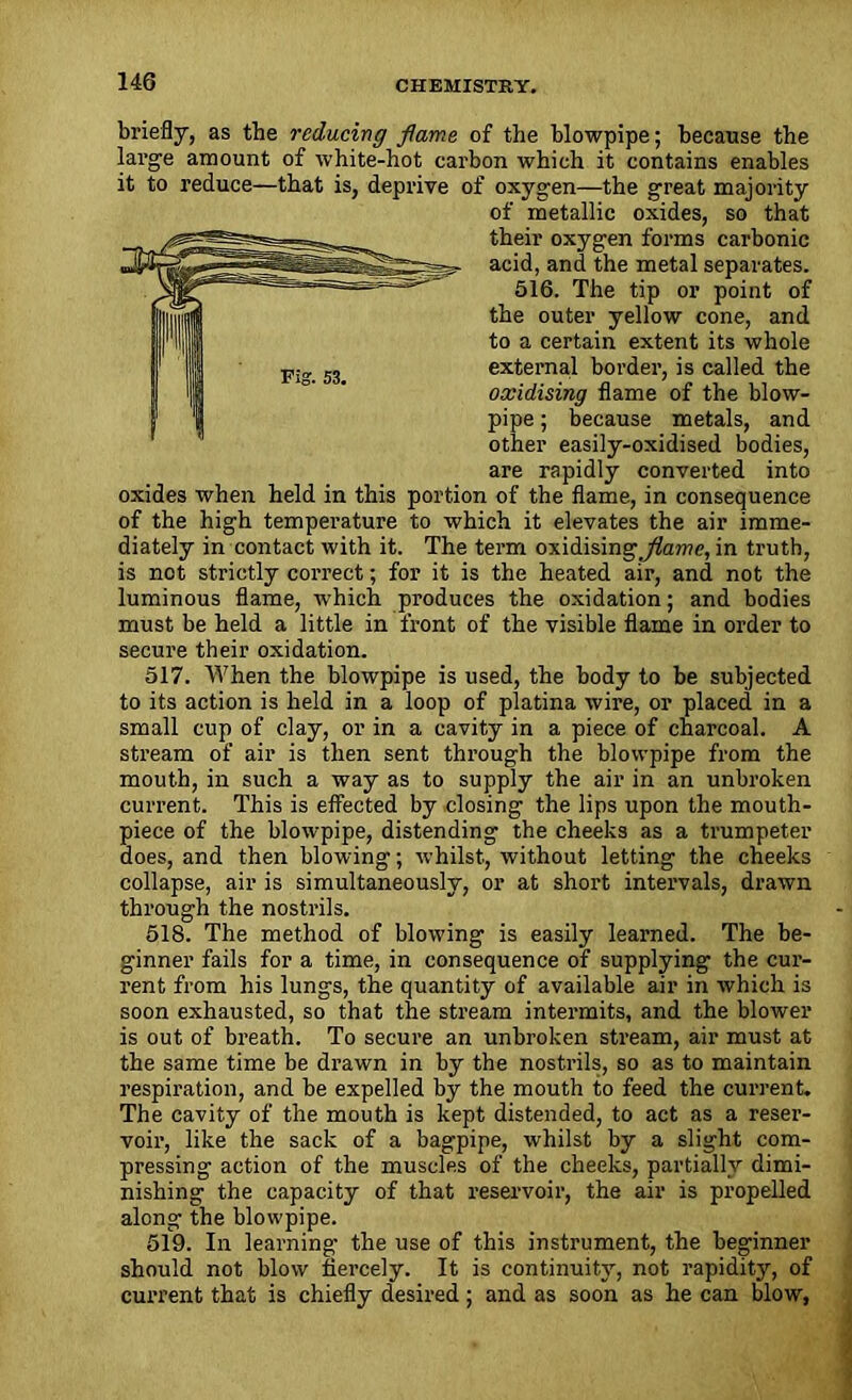 briefly, as the reducing flame of the blowpipe; because the large amount of white-hot carbon which it contains enables it to reduce—that is, deprive of oxygen—the great majority of metallic oxides, so that their oxygen forms carbonic acid, and the metal separates. 516. The tip or point of the outer yellow cone, and to a certain extent its whole external border, is called the oxidising flame of the blow- pipe ; because metals, and other easily-oxidised bodies, are rapidly converted into oxides when held in this portion of the flame, in consequence of the high temperature to which it elevates the air imme- diately in contact with it. The term oxidising^ame, in truth, is not strictly correct; for it is the heated air, and not the luminous flame, which produces the oxidation; and bodies must be held a little in front of the visible flame in order to secure their oxidation. 517. When the blowpipe is used, the body to be subjected to its action is held in a loop of platina wire, or placed in a small cup of clay, or in a cavity in a piece of charcoal. A stream of air is then sent through the blowpipe from the mouth, in such a way as to supply the air in an unbroken current. This is effected by dosing the lips upon the mouth- piece of the blowpipe, distending the cheeks as a trumpeter does, and then blowing; whilst, without letting the cheeks collapse, air is simultaneously, or at short intervals, drawn through the nostrils. 518. The method of blowing is easily learned. The be- ginner fails for a time, in consequence of supplying the cur- rent from his lungs, the quantity of available air in which is soon exhausted, so that the stream intermits, and the blower is out of breath. To secure an unbroken stream, air must at the same time be drawn in by the nostrils, so as to maintain respiration, and be expelled by the mouth to feed the current. The cavity of the mouth is kept distended, to act as a reser- voir, like the sack of a bagpipe, whilst by a slight com- pressing action of the muscles of the cheeks, partially dimi- nishing the capacity of that reservoir, the air is propelled along the blowpipe. 519. In learning the use of this instrument, the beginner should not blow fiercely. It is continuity, not rapidity, of current that is chiefly desired ; and as soon as he can blow,