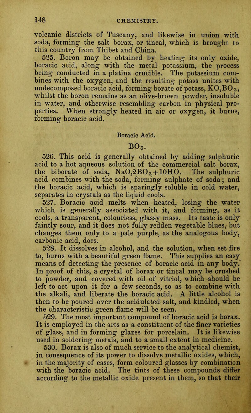 volcanic districts of Tuscany, and likewise in union with soda, forming- the salt borax, or tincal, which is brought to this country from Thibet and China. 525. Boron may be obtained by heating its only oxide, boracic acid, along with the metal potassium, the process being conducted in a platina crucible. The potassium com- bines with the oxygen, and the resulting potass unites with undecomposed boracic acid, forming borate of potass, K0,B0.3, whilst the boron remains as an olive-brown powder, insoluble in water, and otherwise resembling carbon in physical pro- perties. When strongly heated in air or oxygen, it burns, forming boracic acid. Boracic Acid. BOs. 526. This acid is generally obtained by adding sulphuric acid to a hot aqueous solution of the commercial salt borax, the biborate of soda, NaO,2BO3 + 10HO. The sulphuric acid combines with the soda, forming sulphate of soda; and the boracic acid, which is sparingly soluble in cold water, separates in crystals as the liquid cools. 527. Boracic acid melts when heated, losing the water which is generally associated with it, and forming, as it cools, a transparent, colourless, glassy mass. Its taste is only faintly sour, and it does not fully redden vegetable blues, but changes them only to a pale purple, as the analogous body, carbonic acid, does. 528. It dissolves in alcohol, and the solution, when set fire to, burns with a beautiful green flame. This supplies an easy means of detecting the presence of boracic acid in any body. In proof of this, a crystal of borax or tincal may be crushed to powder, and covered with oil of vitriol, which should be left to act upon it for a few seconds, so as to combine with the alkali, and liberate the boracic acid. A little alcohol is then to be poured over the acidulated salt, and kindled, when the characteristic green flame will be seen. 529. The most important compound of boracic acid is borax. It is employed in the arts as a constituent of the finer varieties of glass, and in forming glazes for porcelain. It is likewise used in soldering metals, and to a small extent in medicine. 530. Borax is also of much service to the analytical chemist, in consequence of its power to dissolve metallic oxides, which, in the majority of cases, form coloured glasses by combination with the boracic acid. The tints of these compounds differ according to the metallic oxide present in them, so that their