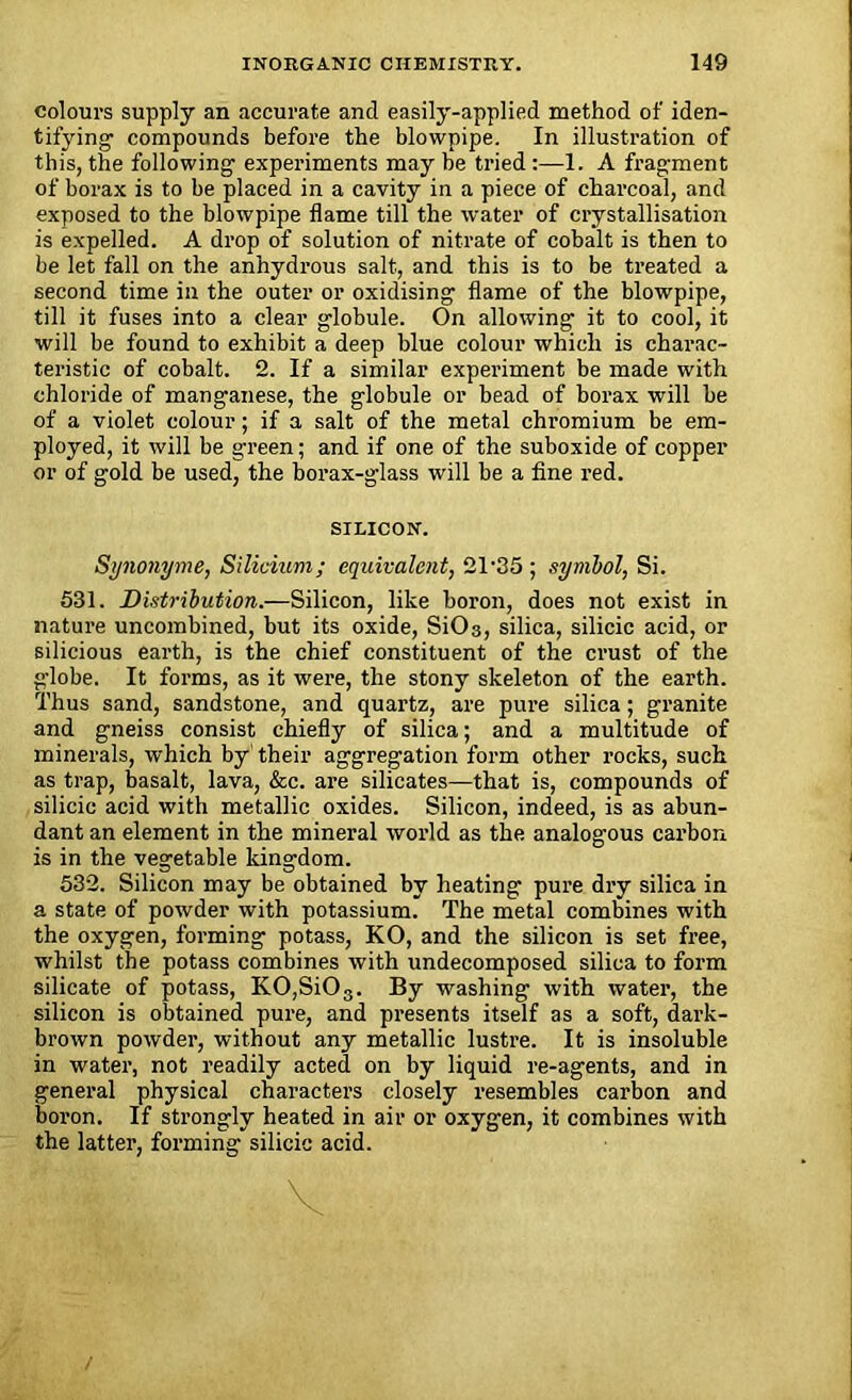 colours supply an accurate and easily-applied method of iden- tifying compounds before the blowpipe. In illustration of this, the following experiments may he tried :—1. A fragment of borax is to be placed in a cavity in a piece of charcoal, and exposed to the blowpipe flame till the water of crystallisation is expelled. A drop of solution of nitrate of cobalt is then to be let fall on the anhydrous salt, and this is to be treated a second time in the outer or oxidising flame of the blowpipe, till it fuses into a clear globule. On allowing it to cool, it will be found to exhibit a deep blue colour which is charac- teristic of cobalt. 2. If a similar experiment be made with chloride of manganese, the globule or bead of borax will be of a violet colour; if a salt of the metal chromium be em- ployed, it will be green; and if one of the suboxide of copper or of gold be used, the borax-glass will be a fine red. SILICON. Synonyme, Silicium; equivalent, 21'35 ; symbol, Si. 531. Distribution.—Silicon, like boron, does not exist in nature uncombined, but its oxide, SiC>3, silica, silicic acid, or silicious earth, is the chief constituent of the crust of the globe. It forms, as it were, the stony skeleton of the earth. Thus sand, sandstone, and quartz, are pure silica; granite and gneiss consist chiefly of silica; and a multitude of minerals, which by' their aggregation form other rocks, such as trap, basalt, lava, &c. are silicates—that is, compounds of silicic acid with metallic oxides. Silicon, indeed, is as abun- dant an element in the mineral world as the analogous carbon is in the vegetable kingdom. 532. Silicon may be obtained by heating pure dry silica in a state of powder with potassium. The metal combines with the oxygen, forming potass, KO, and the silicon is set free, whilst the potass combines with undecomposed silica to form silicate of potass, KO,SiOs. By washing with water, the silicon is obtained pure, and presents itself as a soft, dark- brown powder, without any metallic lustre. It is insoluble in water, not readily acted on by liquid re-agents, and in general physical characters closely resembles carbon and boron. If strongly heated in air or oxygen, it combines with the latter, forming silicic acid.