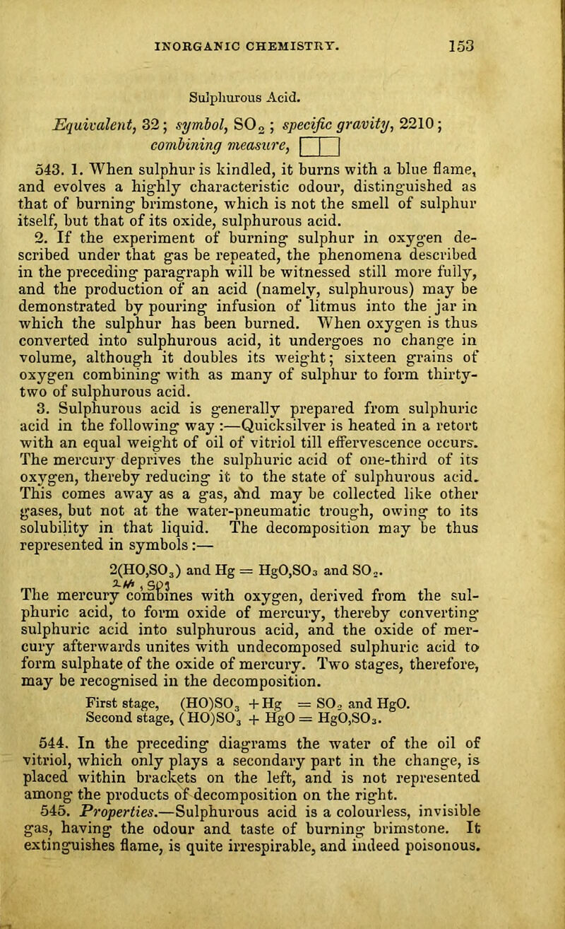 Sulphurous Acid. Equivalent, 32; .symbol, S02 ; specific gravity, 2210; combining measure, | j | 543. 1. When sulphur is kindled, it burns with a blue flame, and evolves a highly characteristic odour, distinguished as that of burning brimstone, which is not the smell of sulphur itself, but that of its oxide, sulphurous acid. 2. If the experiment of burning sulphur in oxygen de- scribed under that gas be repeated, the phenomena described in the preceding paragraph will be witnessed still more fully, and the production of an acid (namely, sulphurous) may be demonstrated by pouring infusion of litmus into the jar in which the sulphur has been burned. When oxygen is thus converted into sulphurous acid, it undergoes no change in volume, although it doubles its weight; sixteen grains of oxygen combining with as many of sulphur to form thirty- two of sulphurous acid. 3. Sulphurous acid is generally prepared from sulphuric acid in the following way :—Quicksilver is heated in a retort with an equal weight of oil of vitriol till effervescence occurs. The mercury deprives the sulphuric acid of one-third of its oxygen, thereby reducing it to the state of sulphurous acid. This comes away as a gas, ahd may be collected like other gases, but not at the water-pneumatic trough, owing to its solubility in that liquid. The decomposition may be thus represented in symbols:— 2(H0,S03) and Hg = HgO,SO;, and SO.. The mercury combines with oxygen, derived from the sul- phuric acid, to form oxide of mercury, thereby converting- sulphuric acid into sulphurous acid, and the oxide of mer- cury afterwards unites with undecomposed sulphuric acid to form sulphate of the oxide of mercury. Two stages, therefore, may be recognised in the decomposition. First stage, (H0)S03 +Hg = SO_, and IlgO. Second stage, (H0)S03 + HgO = HgO,S03. 544. In the preceding diagrams the water of the oil of vitriol, which only plays a secondary part in the change, is placed within brackets on the left, and is not represented among the products of decomposition on the right. 545. Properties.—Sulphurous acid is a colourless, invisible gas, having the odour and taste of burning brimstone. It extinguishes flame, is quite irrespirable, and indeed poisonous.