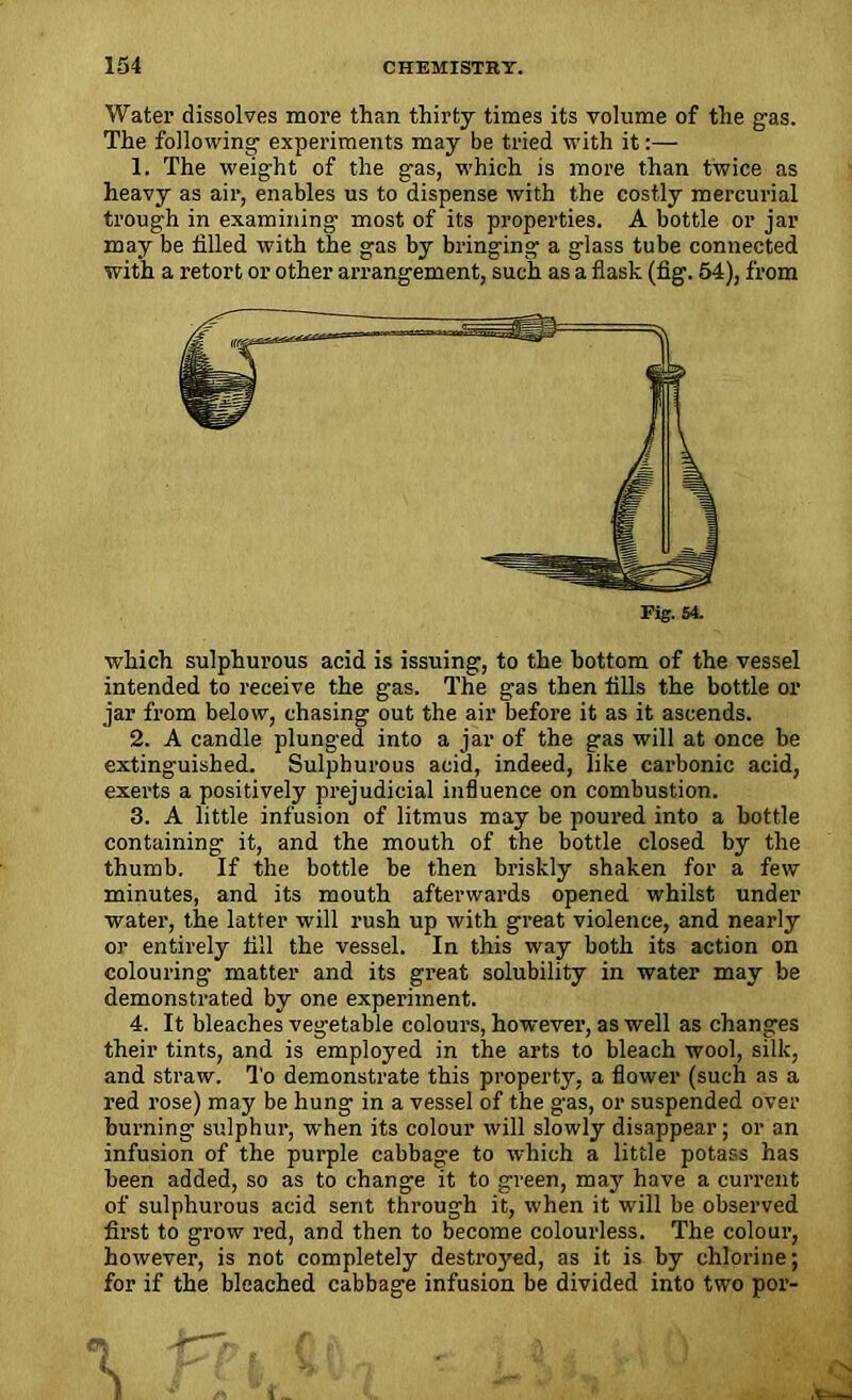 Water dissolves more than thirty times its volume of the gas. The following experiments may be tried with it:— 1. The weight of the gas, which is more than twice as heavy as air, enables us to dispense with the costly mercurial trough in examining most of its properties. A bottle or jar may be filled with the gas by bringing a glass tube connected with a retort or other arrangement, such as a flask (fig. 54), from which sulphurous acid is issuing, to the bottom of the vessel intended to receive the gas. The gas then fills the bottle or jar from below, chasing out the air before it as it ascends. 2. A candle plunged into a jar of the gas will at once he extinguished. Sulphurous acid, indeed, like carbonic acid, exerts a positively prejudicial influence on combustion. 3. A little infusion of litmus may be poured into a bottle containing it, and the mouth of the bottle closed by the thumb. If the bottle be then briskly shaken for a few minutes, and its mouth afterwards opened whilst under water, the latter will rush up with great violence, and nearly or entirely fill the vessel. In this way both its action on colouring- matter and its great solubility in water may be demonstrated by one experiment. 4. It bleaches vegetable colours, however, as well as changes their tints, and is employed in the arts to bleach wool, silk, and straw. To demonstrate this property, a flower (such as a red rose) may be hung in a vessel of the gas, or suspended over burning sulphur, when its colour will slowly disappear; or an infusion of the purple cabbage to which a little potass has been added, so as to change it to green, may have a current of sulphurous acid sent through it, when it will be observed first to grow red, and then to become colourless. The colour, however, is not completely destroyed, as it is by chlorine; for if the bleached cabbage infusion be divided into two por-