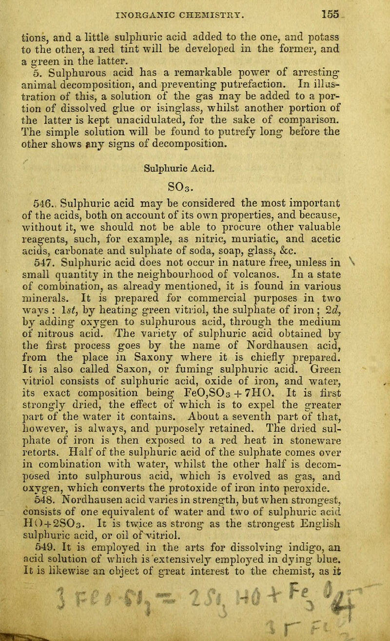 lions, and a little sulphuric acid added to the one, and potass to the other, a red tint will be developed in the former, and a green in the latter. 5. Sulphurous acid has a remarkable power of arresting animal decomposition, and preventing putrefaction. In illus- tration of this, a solution of the gas may be added to a por- tion of dissolved glue or isinglass, whilst another portion of the latter is kept unacidulated, for the sake of comparison. The simple solution w'ill be found to putrefy long before the other shows any signs of decomposition. Sulphuric Acid. S03. 546., Sulphuric acid may be considered the most important of the acids, both on account of its own properties, and because, without it, we should not be able to procure other valuable reagents, such, for example, as nitric, muriatic, and acetic acids, carbonate and sulphate of soda, soap, glass, &c. 547. Sulphuric acid does not occur in nature free, unless in \ small quantity in the neighbourhood of volcanos. In a state of combination, as already mentioned, it is found in various minerals. It is prepared for commercial purposes in two ways : ls£, by heating green vitriol, the sulphate of iron ; 2d, by adding oxygen to sulphurous acid, through the medium of nitrous acid. The variety of sulphuric acid obtained by the first process goes by the name of Nordhausen acid, from the place in Saxony where it is chiefly prepared. It is also called Saxon, or fuming sulphuric acid. Green vitriol consists of sulphuric acid, oxide of iron, and water, its exact composition being FeO,SOs + 7HO. It is first strongly dried, the effect of which is to expel the greater part of the water it contains. About a seventh part of that, however, is always, and purposely retained. The dried sul- phate of iron is then exposed to a red heat in stoneware retorts. Half of the sulphuric acid of the sulphate comes over in combination with water, whilst the other half is decom- posed into sulphurous acid, which is evolved as gas, and oxygen, which converts the protoxide of iron into peroxide. 548. Nordhausen acid varies in strength, but when strongest, consists of one equivalent of water and two of sulphuric acid HO + 2SO3. It is twice as strong as the strongest English sulphuric acid, or oil of vitriol. 549. It is employed in the arts for dissolving indig-o, an acid solution of which is extensively employed in djfing blue. It is likewise an object of great interest to the chemist, as it { tf* V a i! *7 \ a i c / J • J { l J w L - G N