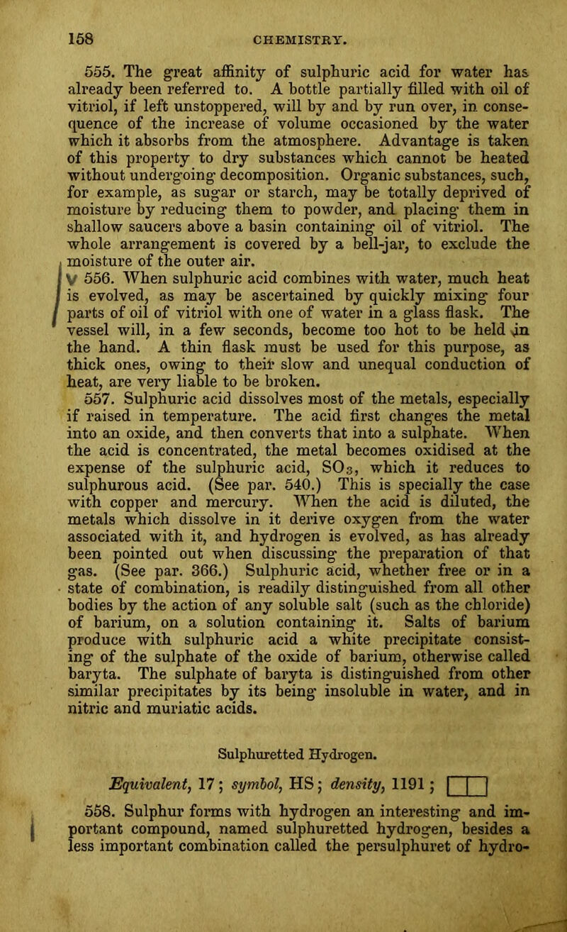 555. The great affinity of sulphuric acid for water has already been referred to. A bottle partially filled with oil of vitriol, if left unstoppered, will by and by run over, in conse- quence of the increase of volume occasioned by the water which it absorbs from the atmosphere. Advantage is taken of this property to dry substances which cannot be heated without undergoing decomposition. Organic substances, such, for example, as sugar or starch, may be totally deprived of moisture by reducing them to powder, and placing them in shallow saucers above a basin containing oil of vitriol. The whole arrangement is covered by a bell-jar, to exclude the moisture of the outer air. V 556. When sulphuric acid combines with water, much heat is evolved, as may be ascertained by quickly mixing four parts of oil of vitriol with one of water in a glass flask. The vessel will, in a few seconds, become too hot to be held an the hand. A thin flask must be used for this purpose, as thick ones, owing to their slow and unequal conduction of heat, are very liable to be broken. 557. Sulphuric acid dissolves most of the metals, especially if raised in temperature. The acid first changes the metal into an oxide, and then converts that into a sulphate. When the acid is concentrated, the metal becomes oxidised at the expense of the sulphuric acid, SO 3, which it reduces to sulphurous acid. (See par. 540.) This is specially the case with copper and mercury. When the acid is diluted, the metals which dissolve in it derive oxygen from the water associated with it, and hydrogen is evolved, as has already been pointed out when discussing the preparation of that gas. (See par. 366.) Sulphuric acid, whether free or in a state of combination, is readily distinguished from all other bodies by the action of any soluble salt (such as the chloride) of barium, on a solution containing it. Salts of barium produce with sulphuric acid a white precipitate consist- ing of the sulphate of the oxide of barium, otherwise called baryta. The sulphate of baryta is distinguished from other similar precipitates by its being insoluble in water, and in nitric and muriatic acids. Sulphuretted Hydrogen. Equivalent, 17 ; symbol, HS; density, 1191; [ 558. Sulphur forms with hydrogen an interesting and im- portant compound, named sulphuretted hydrogen, besides a less important combination called the persulphuret of hydro-