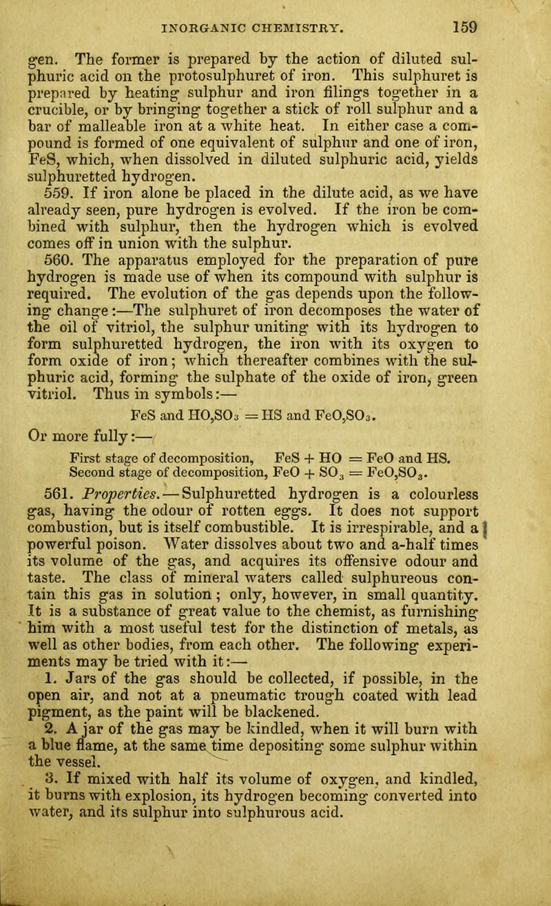 gen. The former is prepared by the action of diluted sul- phuric acid on the protosulphuret of iron. This sulphuret is prepared by heating sulphur and iron filings together in a crucible, or by bringing together a stick of roll sulphur and a bar of malleable iron at a white heat. In either case a com- pound is formed of one equivalent of sulphur and one of iron, FeS, which, when dissolved in diluted sulphuric acid, yields sulphuretted hydrogen. 559. If iron alone be placed in the dilute acid, as we have already seen, pure hydrogen is evolved. If the iron be com- bined with sulphur, then the hydrogen which is evolved comes off in union with the sulphur. 560. The apparatus employed for the preparation of pure hydrogen is made use of when its compound with sulphur is required. The evolution of the gas depends upon the follow- ing change:—The sulphuret of iron decomposes the water of the oil of vitriol, the sulphur uniting with its hydrogen to form sulphuretted hydrogen, the iron with its oxygen to form oxide of iron; which thereafter combines with the sul- phuric acid, forming the sulphate of the oxide of iron, green vitriol. Thus in symbols:— FeS and H0,S03 = HS and Fe0,S03. Or more fully:— First stage of decomposition, FeS + HO = FeO and HS. Second stage of decomposition, FeO + S03 = Fe0,S03. 561. Properties. — Sulphuretted hydrogen is a colourless gas, having the odour of rotten eggs. It does not support combustion, but is itself combustible. It is irrespirable, and a } powerful poison. Water dissolves about two and a-half times its volume of the gas, and acquires its offensive odour and taste. The class of mineral waters called sulphureous con- tain this gas in solution ; only, however, in small quantity. It is a substance of great value to the chemist, as furnishing him with a most useful test for the distinction of metals, as well as other bodies, from each other. The following experi- ments may be tried with it:— 1. Jars of the gas should be collected, if possible, in the open air, and not at a pneumatic trough coated with lead pigment, as the paint will be blackened. 2. Ajar of the gas may be kindled, when it will burn with a blue flame, at the same time depositing some sulphur within the vessel. 3. If mixed with half its volume of oxygen, and kindled, it burns with explosion, its hydrogen becoming converted into water, and its sulphur into sulphurous acid.