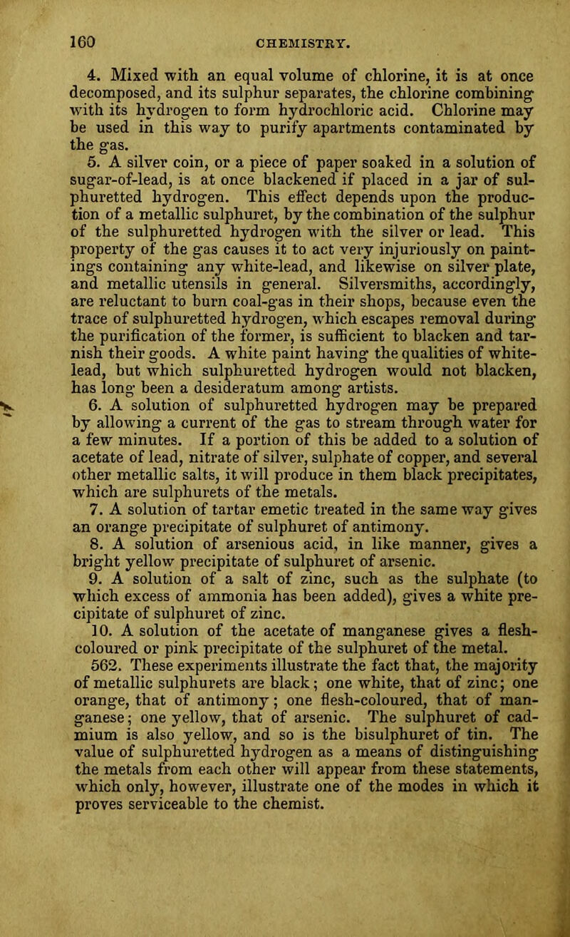 4. Mixed with an equal volume of chlorine, it is at once decomposed, and its sulphur separates, the chlorine combining with its hydrogen to form hydrochloric acid. Chlorine may be used in this way to purify apartments contaminated by the gas. 5. A silver coin, or a piece of paper soaked in a solution of sugar-of-lead, is at once blackened if placed in a jar of sul- phuretted hydrogen. This effect depends upon the produc- tion of a metallic sulphuret, by the combination of the sulphur of the sulphuretted hydrog-en with the silver or lead. This property of the gas causes it to act very injuriously on paint- ings containing any white-lead, and likewise on silver plate, and metallic utensils in general. Silversmiths, accordingly, are reluctant to burn coal-gas in their shops, because even the trace of sulphuretted hydrogen, which escapes removal during the purification of the former, is sufficient to blacken and tar- nish their goods. A white paint having the qualities of white- lead, but which sulphuretted hydrogen would not blacken, has long been a desideratum among artists. 6. A solution of sulphuretted hydrogen may be prepared by allowing a current of the gas to stream through water for a few minutes. If a portion of this be added to a solution of acetate of lead, nitrate of silver, sulphate of copper, and several other metallic salts, it will produce in them black precipitates, which are sulphurets of the metals. 7. A solution of tartar emetic treated in the same way gives an orange precipitate of sulphuret of antimony. 8. A solution of arsenious acid, in like manner, gives a bright yellow precipitate of sulphuret of arsenic. 9. A solution of a salt of zinc, such as the sulphate (to which excess of ammonia has been added), gives a white pre- cipitate of sulphuret of zinc. 10. A solution of the acetate of manganese gives a flesh- coloured or pink precipitate of the sulphuret of the metal. 562. These experiments illustrate the fact that, the majority of metallic sulphurets are black; one white, that of zinc; one orange, that of antimony; one flesh-coloured, that of man- ganese ; one yellow, that of arsenic. The sulphuret of cad- mium is also yellow, and so is the bisulphuret of tin. The value of sulphuretted hydrogen as a means of distinguishing the metals from each other will appear from these statements, which only, however, illustrate one of the modes in which it proves serviceable to the chemist.