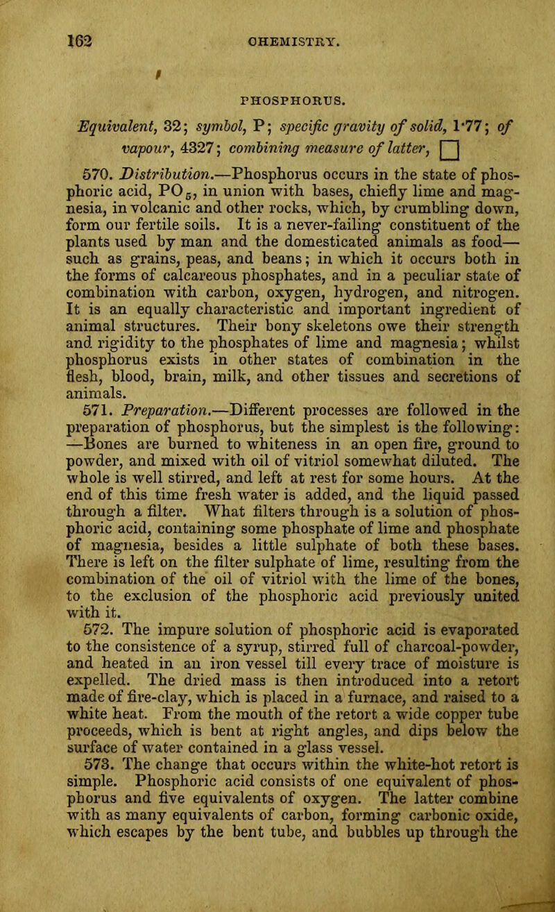f PHOSPHORUS. Equivalent, 32; symbol, P; specific gravity of solid, l-77; of vapour, 4327; combining measure of latter, | j 570. Distribution.—Phosphorus occurs in the state of phos- phoric acid, P06, in union with bases, chiefly lime and mag- nesia, in volcanic and other rocks, which, by crumbling down, form our fertile soils. It is a never-failing constituent of the plants used by man and the domesticated animals as food— such as grains, peas, and beans; in which it occurs both in the forms of calcareous phosphates, and in a peculiar state of combination with carbon, oxygen, hydrogen, and nitrogen. It is an equally characteristic and important ingredient of animal structures. Their bony skeletons owe their strength and rigidity to the phosphates of lime and magnesia; whilst phosphorus exists in other states of combination in the flesh, blood, brain, milk, and other tissues and secretions of animals. 571. Preparation.—Different processes are followed in the preparation of phosphorus, but the simplest is the following: —Bones are burned to whiteness in an open fire, ground to powder, and mixed with oil of vitriol somewhat diluted. The whole is well stirred, and left at rest for some hours. At the end of this time fresh water is added, and the liquid passed through a filter. What filters through is a solution of phos- phoric acid, containing some phosphate of lime and phosphate of magnesia, besides a little sulphate of both these bases. There is left on the filter sulphate of lime, resulting from the combination of the oil of vitriol with the lime of the bones, to the exclusion of the phosphoric acid previously united with it. 572. The impure solution of phosphoric acid is evaporated to the consistence of a syrup, stirred full of charcoal-powder, and heated in an iron vessel till every trace of moisture is expelled. The dried mass is then introduced into a retort made of fire-clay, which is placed in a furnace, and raised to a white heat. From the mouth of the retort a wide copper tube proceeds, which is bent at right angles, and dips below the surface of water contained in a glass vessel. 573. The change that occurs within the white-hot retort is simple. Phosphoric acid consists of one equivalent of phos- phorus and five equivalents of oxygen. The latter combine with as many equivalents of carbon, forming carbonic oxide, which escapes by the bent tube, and bubbles up through the