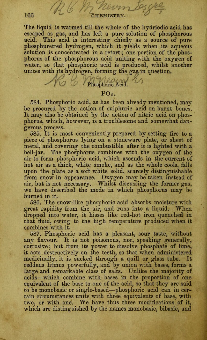 The liquid is warmed till the whole of the hydriodic acid has escaped as gas, and has left a pure solution of phosphorous acid. This acid is interesting chiefly as a source of pure phosphuretted hydrogen, which it yields when its aqueous solution is concentrated in a retort; one portion of the phos- phorus of the phosphorous acid uniting with the oxygen of water, so that phosphoric acid is produced, whilst another unites with jits hydros  ' -1 'n question. 684. Phosphoric acid, as has been already mentioned, may be procured by the action of sulphuric acid on burnt bones. It may also be obtained by the action of nitric acid on phos- phorus, which, however, is a troublesome and somewhat dan- gerous process. 585. It is most conveniently prepared by setting fire to a piece of phosphorus lying on a stoneware plate, or sheet of metal, and covering the combustible after it is lighted with a bell-jar. The phosphorus combines with the oxygen of the air to form phosphoric acid, which ascends in the current of hot air as a thick, white smoke, and as the whole cools, falls upon the plate as a soft white solid, scarcely distinguishable from snow in appearance. Oxygen may be taken instead of air, but is not necessary. Whilst discussing the former gas, we have described the mode in which phosphorus may be burned in it. 586. The snow-like phosphoric acid absorbs moisture with great rapidity from the air, and runs into a liquid. When dropped into water, it hisses like red-hot iron quenched in that fluid, owing to the high temperature produced when it combines with it. 587. Phosphoric acid has a pleasant, sour taste, without any flavour. It is not poisonous, nor, speaking generally, corrosive; but from its power to dissolve phosphate of lime, it acts destructively on the teeth, so that when administered medicinally, it is sucked through a quill or glass tube. It reddens litmus powerfully, and by union with bases, forms a large and remarkable class of salts. Unlike the majority of acids—which combine with bases in the proportion of one equivalent of the base to one of the acid, so that they are said to be monobasic or single-based—phosphoric acid can in cer- tain circumstances unite with three equivalents of base, with two, or with one. We have thus three modifications of it, which are distinguished by the names monobasic, bibasic, and P05