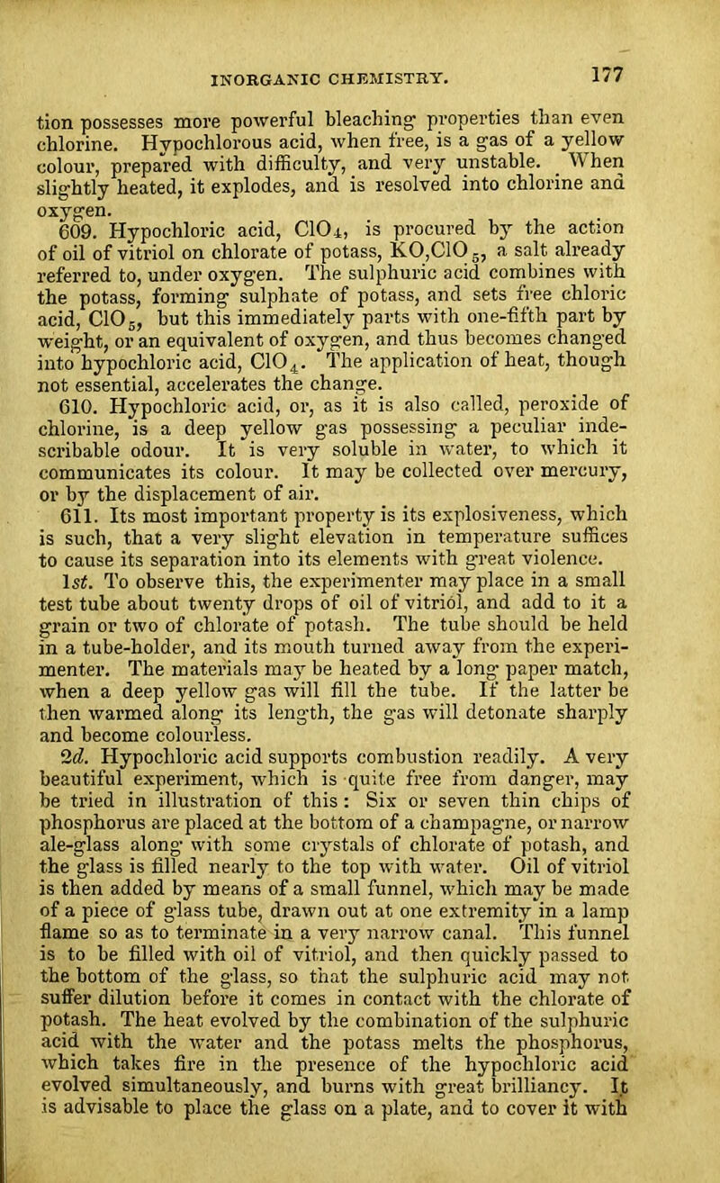 tion possesses more powerful bleaching1 properties than even chlorine. Hvpochlorous acid, when free, is a gas of a yellow colour, prepared with difficulty, and very unstable. _ When slightly heated, it explodes, and is resolved into chlorine and oxygen. 609. Hypochloric acid, CIO4, is procured by the action of oil of vitriol on chlorate of potass, K.0,C10 a salt already referred to, under oxygen. The sulphuric acid combines with the potass, forming sulphate of potass, and sets free chloric acid, CIO-, but this immediately parts with one-fifth part by weight, or an equivalent of oxygen, and thus becomes changed into hypochloric acid, C104. The application of heat, though not essential, accelerates the change. 610. Hypochloric acid, or, as fit is also called, peroxide of chlorine, is a deep yellow gas possessing a peculiar inde- scribable odour. It is very soluble in water, to which it communicates its colour. It may be collected over mercury, or by the displacement of air. 611. Its most important property is its explosiveness, which is such, that a very slight elevation in temperature suffices to cause its separation into its elements with great violence. 1st. To observe this, the experimenter may place in a small test tube about twenty drops of oil of vitriol, and add to it a grain or two of chlorate of potash. The tube should be held in a tube-holder, and its mouth turned away from the experi- menter. The materials may be heated by a long- paper match, when a deep yellow gas will fill the tube. If the latter be then warmed along its length, the gas will detonate sharply and become colourless. 2d. Hypochloric acid supports combustion readily. A very beautiful experiment, which is -quite free from danger, may be tried in illustration of this : Six or seven thin chips of phosphorus are placed at the bottom of a champagne, or narrow ale-glass along with some crystals of chlorate of potash, and the glass is filled nearly to the top with water. Oil of vitriol is then added by means of a small funnel, which may be made of a piece of glass tube, drawn out at one extremity in a lamp flame so as to terminate in a very narrow canal. This funnel is to be filled with oil of vitriol, and then quickly passed to the bottom of the glass, so that the sulphuric acid may not suffer dilution before it comes in contact with the chlorate of potash. The heat evolved by the combination of the sulphuric acid with the water and the potass melts the phosphorus, which takes fire in the presence of the hypochloric acid evolved simultaneously, and burns with great brilliancy. It is advisable to place the glass on a plate, and to cover it with