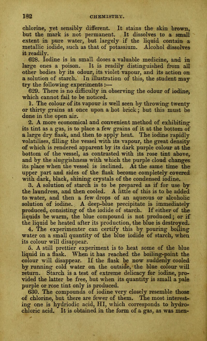 chlorine, yet sensibly different. It stains the skin brown, but the mark is not permanent. It dissolves to a small extent in pure water, but largely if the liquid contain a metallic iodide, such as that of potassium. Alcohol dissolves it readily. 628. iodine is in small doses a valuable medicine, and in large ones a poison. It is readily distinguished from all other bodies by its odour, its violet vapour, and its action on a solution of starch. In illustration of this, the student may try the following experiments :— 629. There is no difficulty in observing the odour of iodine, which cannot fail to be noticed. 1. The colour of its vapour is well seen by throwing twenty or thirty grains at once upon a hot brick; but this must be done in the open air. 2. A more economical and convenient method of exhibiting its tint as a gas, is to place a few grains of it at the bottom of a large dry flask, and then to apply heat. The iodine rapidly volatilises, filling the vessel with its vapour, the great density of which is rendered apparent by its dark purple colour at the bottom of the vessel, as contrasted with its rose tint above, and by the sluggishness with which the purple cloud changes its place when the vessel is inclined. At the same time the upper part and sides of the flask become completely covered with dark, black, shining crystals of the condensed iodine. 3. A solution of starch is to be prepared as if for use by the laundress, and then cooled. A little of this is to be added to water, and then a few drops of an aqueous or alcoholic solution of iodine. A deep-blue precipitate is immediately produced, consisting of the iodide of starch. If either of the liquids be warm, the blue compound is not produced; or if the liquid be heated after its production, the blue is destroyed. 4. The experimenter can certify this by pouring boiling water on a small quantity of the blue iodide of starch, when its colour will disappear. 5. A still prettier experiment is to heat some of the blue liquid in a flask. When it has reached the boiling-point the colour will disappear. If the flask be now suddenly cooled by running cold water on the outside, the blue colour will return. Starch is a test of extreme delicacy for iodine, pro- vided the latter be free, but when its quantity is small a pale purple or rose tint only is produced. 630. The compounds of iodine very closely resemble those of chlorine, but there are fewer of them. The most interest- ing one is hydriodic acid, HI, which corresponds to hydro- chloric acid. It is obtained in the form of a gas, as was men-