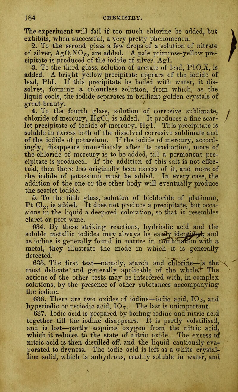 The experiment will fail if too much chlorine be added, but exhibits, when successful, a very pretty phenomenon. 2. To the second glass a few drops of a solution of nitrate of silver, AgO,NOs, are added. A pale primrose-yellow pre- cipitate is produced of the iodide of silver, Agl. 3. To the third glass, solution of acetate of lead, PbO,A, is added. A bright yellow precipitate appears of the iodide of lead, Pbl. If this precipitate be boiled with water, it dis- solves, forming a colourless solution, from which, as the liquid cools, the iodide separates in brilliant golden crystals of great beauty. 1 4. To the fourth glass, solution of corrosive sublimate, chloride of mercury, HgCl, is added. It produces a fine scar- let precipitate of iodide of mercury, Hgl. This precipitate is soluble in excess both of the dissolved corrosive sublimate and of the iodide of potassium. If the iodide of mercury, accord- ingly, disappears immediately after its production, more of the chloride of mercury is to be added, till a permanent pre- cipitate is produced. If the addition of this salt is not effec- tual, then there has originally been excess of it, and more of the iodide of potassium must be added. In every case, the addition of the one or the other body will eventually produce the scarlet iodide. 5. To the fifth glass, solution of bichloride of platinum, Pt Cl2, is added. It does not produce a precipitate, but occa- sions in the liquid a deep-red coloration, so that it resembles claret or port wine. 634. By these striking reactions, hydriodic acid and the soluble metallic iodides may always be easily iden^l^ and as iodine is generally found in nature in combmaxfon with a metal, they illustrate the mode in which it is generally detected. _ _ r 635. The first test—namely, starch and chlorine—is the most delicate and generally applicable of the whole:}* The actions of the other tests may be interfered with, in complex solutions, by the presence of other substances accompanying the iodine. 636. There are two oxides of iodine—iodic acid, 105, and hyperiodic or periodic acid, 107. The last is unimportant. 637. Iodic acid is prepared by boiling iodine and nitric acid together till the iodine disappears. It is partly volatilised, and is lost—partly acquires oxygen from the nitric acid, which it reduces to the state of nitric oxide. The excess of nitric acid is then distilled off, and the liquid cautiously eva- porated to dryness. The iodic acid is left as a white crystal- line solid, which is anhydrous, readily soluble in water, and