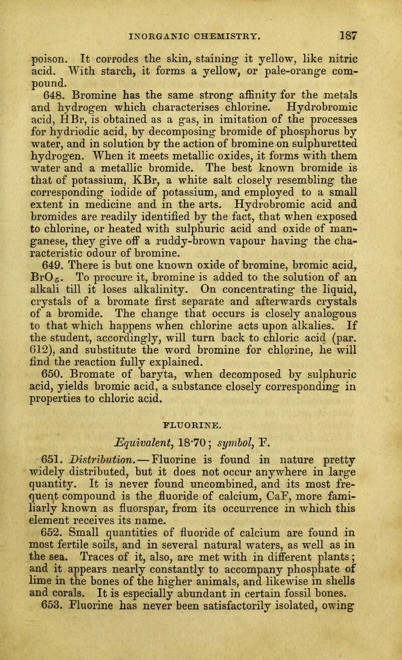 poison. It corrodes the skin, staining it yellow, like nitric acid. With starch, it forms a yellow, or pale-orange com- pound. 648. Bromine has the same strong affinity for the metals and hydrogen which characterises chlorine. Hydrobromic acid, HBr, is obtained as a gas, in imitation of the processes for hydriodic acid, by decomposing bromide of phosphorus by water, and in solution by the action of bromine on sulphuretted hydrogen. When it meets metallic oxides, it forms with them water and a metallic bromide. The best known bromide is that of potassium, KBr, a white salt closely resembling the corresponding iodide of potassium, and employed to a small extent in medicine and in the arts. Hydrobromic acid and bromides are readily identified by the fact, that when exposed to chlorine, or heated with sulphuric acid and oxide of man- ganese, they give off a ruddy-brown vapour having the cha- racteristic odour of bromine. 649. There is but one known oxide of bromine, bromic acid, BrO r>. To procure it, bromine is added to the solution of an alkali till it loses alkalinity. On concentrating the liquid, crystals of a bromate first separate and afterwards crystals of a bromide. The change that occurs is closely analogous to that which happens when chlorine acts upon alkalies. If the student, accordingly, will turn back to chloric acid (par. 612), and substitute the word bromine for chlorine, he will find the reaction fully explained. 650. Bromate of baryta, when decomposed by sulphuric acid, yields bromic acid, a substance closely corresponding in properties to chloric acid. FLUORINE. Equivalent, 1870; symbol, F. 651. Distribution. — Fluorine is found in nature pretty widely distributed, but it does not occur anywhere in large quantity. It is never found uncombined, and its most fre- quent compound is the fluoride of calcium, CaF, more fami- liarly known as fluorspar, from its occurrence in which this element receives its name. 652. Small quantities of fluoride of calcium are found in most fertile soils, and in several natural waters, as well as in the sea. Traces of it, also, are met with in different plants; and it appears nearly constantly to accompany phosphate of lime in the bones of the higher animals, and likewise in shells and corals. It is especially abundant in certain fossil bones. 653. Fluorine has never been satisfactorily isolated, owing