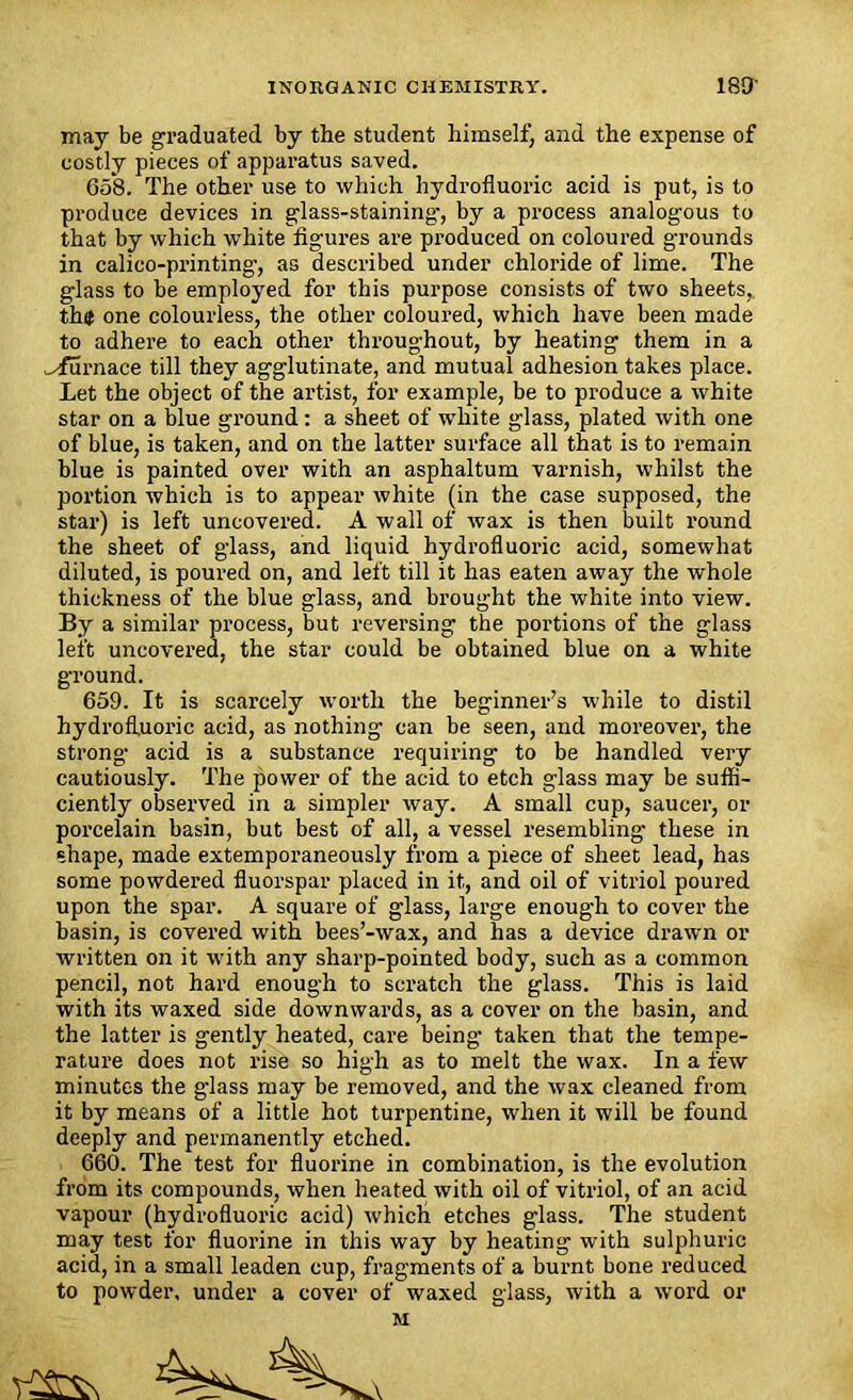 may be graduated by the student himself) and the expense of costly pieces of apparatus saved. 658. The other use to which hydrofluoric acid is put, is to produce devices in glass-staining-, by a process analogous to that by which white figures are produced on coloured grounds in calico-printing-, as described under chloride of lime. The glass to be employed for this purpose consists of two sheets,. th$ one colourless, the other coloured, which have been made to adhere to each other throughout, by heating them in a ^furnace till they agglutinate, and mutual adhesion takes place. Let the object of the artist, for example, be to produce a white star on a blue ground: a sheet of white glass, plated with one of blue, is taken, and on the latter surface all that is to remain blue is painted over with an asphaltum varnish, whilst the portion which is to appear white (in the case supposed, the star) is left uncovered. A wall of wax is then built round the sheet of glass, and liquid hydrofluoric acid, somewhat diluted, is poured on, and left till it has eaten away the whole thickness of the blue glass, and brought the white into view. By a similar process, but reversing the portions of the glass left uncovered, the star could be obtained blue on a white ground. 659. It is scarcely worth the beginner’s while to distil hydrofluoric acid, as nothing can be seen, and moreover, the strong acid is a substance requiring to be handled very cautiously. The power of the acid to etch glass may be suffi- ciently observed in a simpler way. A small cup, saucer, or porcelain basin, but best of all, a vessel resembling these in shape, made extemporaneously from a piece of sheet lead, has some powdered fluorspar placed in it, and oil of vitriol poured upon the spar. A square of glass, large enough to cover the basin, is covered with bees’-wax, and has a device drawn or written on it with any sharp-pointed body, such as a common pencil, not hard enough to scratch the glass. This is laid with its waxed side downwards, as a cover on the basin, and the latter is gently heated, care being taken that the tempe- rature does not rise so high as to melt the wax. In a few minutes the glass may be removed, and the wax cleaned from it by means of a little hot turpentine, when it will be found deeply and permanently etched. 660. The test for fluorine in combination, is the evolution from its compounds, when heated with oil of vitriol, of an acid vapour (hydrofluoric acid) which etches glass. The student may test for fluorine in this way by heating with sulphuric acid, in a small leaden cup, fragments of a burnt bone reduced to powder, under a cover of waxed glass, with a word or M