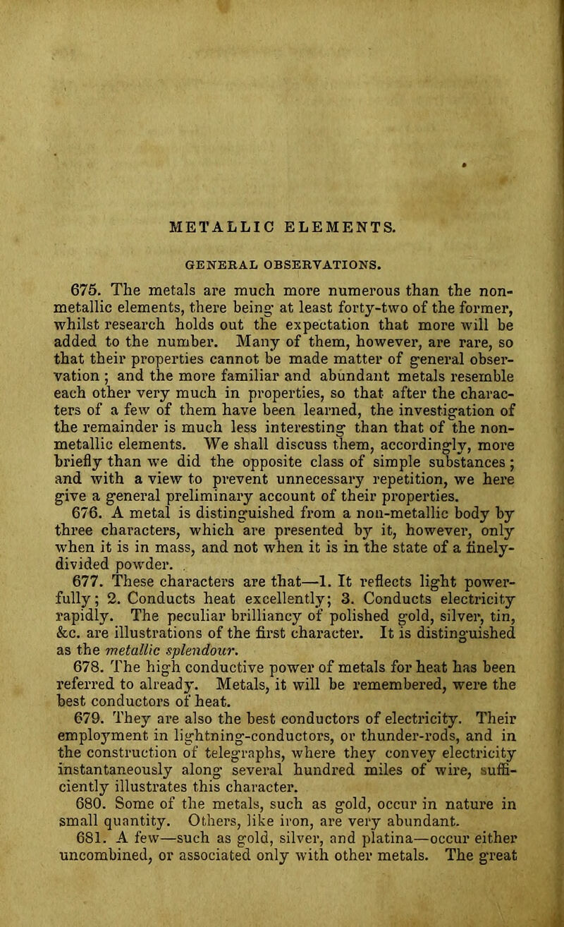 METALLIC ELEMENTS. GENERAL OBSERVATIONS. 675. The metals are much more numerous than the non- metallie elements, there being- at least forty-two of the former, whilst research holds out the expectation that more will be added to the number. Many of them, however, are rare, so that their properties cannot be made matter of g-eneral obser- vation ; and the more familiar and abundant metals resemble each other very much in properties, so that after the charac- ters of a few of them have been learned, the investigation of the remainder is much less interesting than that of the non- metallic elements. We shall discuss them, accordingly, more briefly than we did the opposite class of simple substances; and with a view to prevent unnecessary repetition, we here give a general preliminary account of their properties. 676. A metal is distinguished from a noa-metallic body by three characters, which are presented by it, however, only when it is in mass, and not when it is in the state of a finely- divided powder. . 677. These characters are that—1. It reflects light power- fully; 2. Conducts heat excellently; 3. Conducts electricity rapidly. The peculiar brilliancy of polished gold, silver, tin, &c. are illustrations of the first character. It is distinguished as the metallic splendour. 678. The high conductive power of metals for heat has been referred to already. Metals, it will be remembered, were the best conductors of heat. 679. They are also the best conductors of electricity. Their emploj’ment in lightning-conductors, or thunder-rods, and in the construction of telegraphs, where they convey electricity instantaneously along several hundred miles of wire, suffi- ciently illustrates this character. 680. Some of the metals, such as gold, occur in nature in small quantity. Others, like iron, are very abundant. 681. A few—such as gold, silver, and platina—occur either uncombined, or associated only with other metals. The great