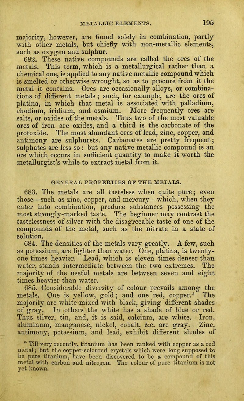 majority, however, are found solely in combination, partly with other metals, but chiefly with non-metallic elements, such as oxygen and sulphur. 682. These native compounds are called the ores of the metals. This term, which is a metallurgical rather than a chemical one, is applied to any native metallic compound which is smelted or otherwise wrought, so as to procure from it the metal it contains. Ores are occasionally alloys, or combina- tions of different metals ; such, for example, are the ores of platina, in which that metal is associated with palladium, rhodium, iridium, and osmium. More frequently ores are salts, or oxides of the metals. Thus two of the most valuable ores of iron are oxides, and a third is the carbonate of the protoxide. The most abundant ores of lead, zinc, copper, and antimony are sulphurets. Carbonates are pretty frequent; sulphates are less so: but any native metallic compound is an ore which occurs in sufficient quantity to make it worth the metallurgist’s while to extract metal from it. GENERAL PROPERTIES OF THE METALS. 683. The metals are all tasteless when quite pure; even those—such as zinc, copper, and mercury—which, when they enter into combination, produce substances possessing the most strongly-marked taste. The beginner may contrast the tastelessness of silver with the disagreeable taste of one of the compounds of the metal, such as the nitrate in a state of solution. 684. The densities of the metals vary greatly. A few, such as potassium, are lighter than water. One, platina, is twenty- one times heavier. Lead, which is eleven times denser than water, stands intermediate between the two extremes. The majority of the useful metals are between seven and eight times heavier than water. 685. Considerable diversity of colour prevails among- the metals. One is yellow, gold; and one red, copper.* The majority are white mixed with black, giving different shades of gray. In nthers the white has a shade of blue or red. Thus silver, tin, and, it is said, calcium, are white. Iron, aluminum, manganese, nickel, cobalt, &c. are gray. Zinc, antimony, potassium, and lead, exhibit different shades of * Til] very recently, titanium lias been ranked with copper as a red metal; but the copper-coloured crystals which were long supposed to be pure titanium, have been discovered to be a compound of this metal with carbon and nitrogen. The colour of pure titanium is not yet known.