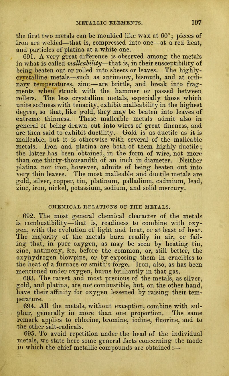 the first two metals can be moulded like wax at 603; pieces of iron are welded—that is, compressed into one—at a red heat, and particles of platina at a white one. 691. A very great difference is observed among the metals in what is called malleability—that is, in their susceptibility of being beaten out or rolled into sheets or leaves. The highly- erystalline metals—such as antimony, bismuth, and at ordi- nary temperatures, zinc—are brittle, and break into frag- ments when struck with the hammer or passed between rollers. The less crystalline metals, especially those which unite softness with tenacity, exhibit malleability in the highest degree, so that, like gold, they may be beaten into leaves of extreme thinness. These malleable metals admit also in general of being drawn out into wires of great fineness, and are then said to exhibit ductility. Gold is as ductile as it is malleable, but it is otherwise with several of the malleable metals. Iron and platina are both of them highly ductile; the latter has been obtained, in the form of wire, not more than one thirty-thousandth of an inch in diameter. Neither platina nor iron, however, admits of being beaten out into very thin leaves. The most malleable and ductile metals are gold, silver, copper, tin, platinum, palladium, cadmium, lead, zinc, iron, nickel, potassium, sodium, and solid mercury. CHEMICAL RELATIONS OF THE METALS. 692. The most general chemical character of the metals is combustibility—that is, readiness to combine with oxy- gen, with the evolution of light and heat, or at least of heat. The majority of the metals burn readily in air, or fail- ing that, in pure oxygen, as may be seen by heating tin, zinc, antimony, &c. before the common, or, still better, the ©xyhydrogen blowpipe, or by exposing them in crucibles to the heat of a furnace or smith’s forge. Iron, also, as has been mentioned under oxygen, burns brilliantly in that gas. 693. The rarest and most precious of the metals, as silver, gold, and platina, are not combustible, but, on the other hand, have their affinity for oxygen lessened by raising their tem- perature. 694. All the metals, without exception, combine with sul- phur, generally in more than one proportion. The same remark applies to chlorine, bromine, iodine, fluorine, and to the other salt-radicals. 695. To avoid repetition under the head of the individual metals, we state here some general facts concerning the mode in which the chief metallic compounds are obtained