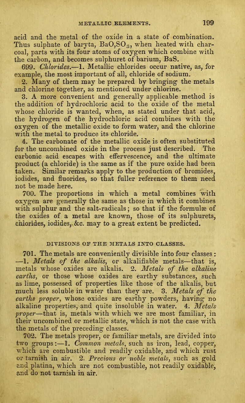 acid and the metal of the oxide in a state of combination. Thus sulphate of baryta, Ba0,S03, when heated with char- coal, parts with its four atoms of oxygen which combine with the carbon, and becomes sulphuret of barium, BaS. 699. Chlorides.—1. Metallic chlorides occur native, as, for example, the most important of all, chloride of sodium. 2. Many of them may be prepared by bringing the metals and chlorine together, as mentioned under chlorine. 3. A more convenient and generally applicable method is the addition of hydrochloric acid to the oxide of the metal whose chloride is wanted, when, as stated under that acid, the hydrogen of the hydrochloric acid combines with the oxygen of the metallic oxide to form water, and the chlorine with the metal to produce its chloride. 4. The carbonate of the metallic oxide is often substituted for the uncombined oxide in the process just described. The carbonic acid escapes with effervescence, and the ultimate product (a chloride) is the same as if the pure oxide had been taken. Similar remarks apply to the production of bromides, iodides, and fluorides, so that fuller reference to them need not be made here. 700. The proportions in which a metal combines with oxygen are generally the same as those in which it combines with sulphur and the salt-radicals; so that if the formulae of the oxides of a metal are known, those of its sulphurets, chlorides, iodides,.&c. may to a great extent be predicted. DIVISIONS OE THE METALS INTO CLASSES. 701. The metals are conveniently divisible into four classes : —1. Metals of the alkalis, or alkalifiable metals—that is, metals whose oxides are alkalis. 2. Metals of the alkaline earths, or those whose oxides are earthy substances, such as lime, possessed of properties like those of the alkalis, but much less soluble in water than they are. 3. Metals of the earths proper, whose oxides are earthy powders, having no alkaline properties, and quite insoluble in water. 4. Metals proper—that is, metals with which we are most familiar, in their uncombined or metallic state, which is not the case with the metals of the preceding classes. 702. The metals proper, or familiar metals, are divided into two groups:—1. Common metals, such as iron, lead, copper, which are combustible and readily oxidable, and which rust or tarnish in air. 2. Precious or noble metals, such as gold and platina, which are not combustible, not readily oxidable, and do not tarnish in air.