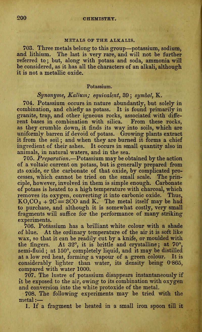 METALS OF THE ALKALIS. 703. Three metals belong- to this group—potassium, sodium, and lithium. The last is very rare, and will not be further referred to; but, along with potass and soda, ammonia will be considered, as it has all the characters of an alkali, although it is not a metallic oxide. Potassium. Synonyme, Kalium; equivalent, 39; symbol, K. 704. Potassium occurs in nature abundantly, but solely in combination, and chiefly as potass. It is found primarily in granite, trap, and other igneous rocks, associated with diffe- rent bases in combination with silica. From these rocks, as they crumble down, it finds its way into soils, which are uniformly barren if devoid of potass. Growing plants extract it from the soil; and when they are burned it forms a chief ingredient of their ashes. It occurs in small quantity also in animals, in natural waters, and in the sea. 705. Preparation.—Potassium may be obtained by the action of a voltaic current on potass, but is generally prepared from its oxide, or the carbonate of that oxide, by complicated pro- cesses, which cannot be tried on the small scale. The prin- ciple, however, involved in them is simple enough. Carbonate of potass is heated to a high temperature with charcoal, which removes its oxygen, converting it into carbonic oxide. Thus, KO,CC>2 + 2C = 3CO and K. The metal itself may be had to purchase, and although it is somewhat costly, very small fragments will suffice for the performance of many striking experiments. 706. Potassium has a brilliant white colour with a shade of blue. At the ordinary temperature of the air it is soft like wax, so that it can be readily cut by a knife, or moulded with the fingers. At 32°, it is brittle and crystalline; at 70°, semi-fluid ; at 150°, completely liquid, and it may be distilled at a low red heat, forming a vapour of a green colour. It is considerably lighter than water, its density being 0-865, compared with water 1000. 707. The lustre of potassium disappears instantaneously if It be exposed to the air, owing to its combination with oxygen and conversion into the white protoxide of the metal. 708. The following experiments may be tried with the metal:— 1. If a fragment be heated in a small iron spoon till it
