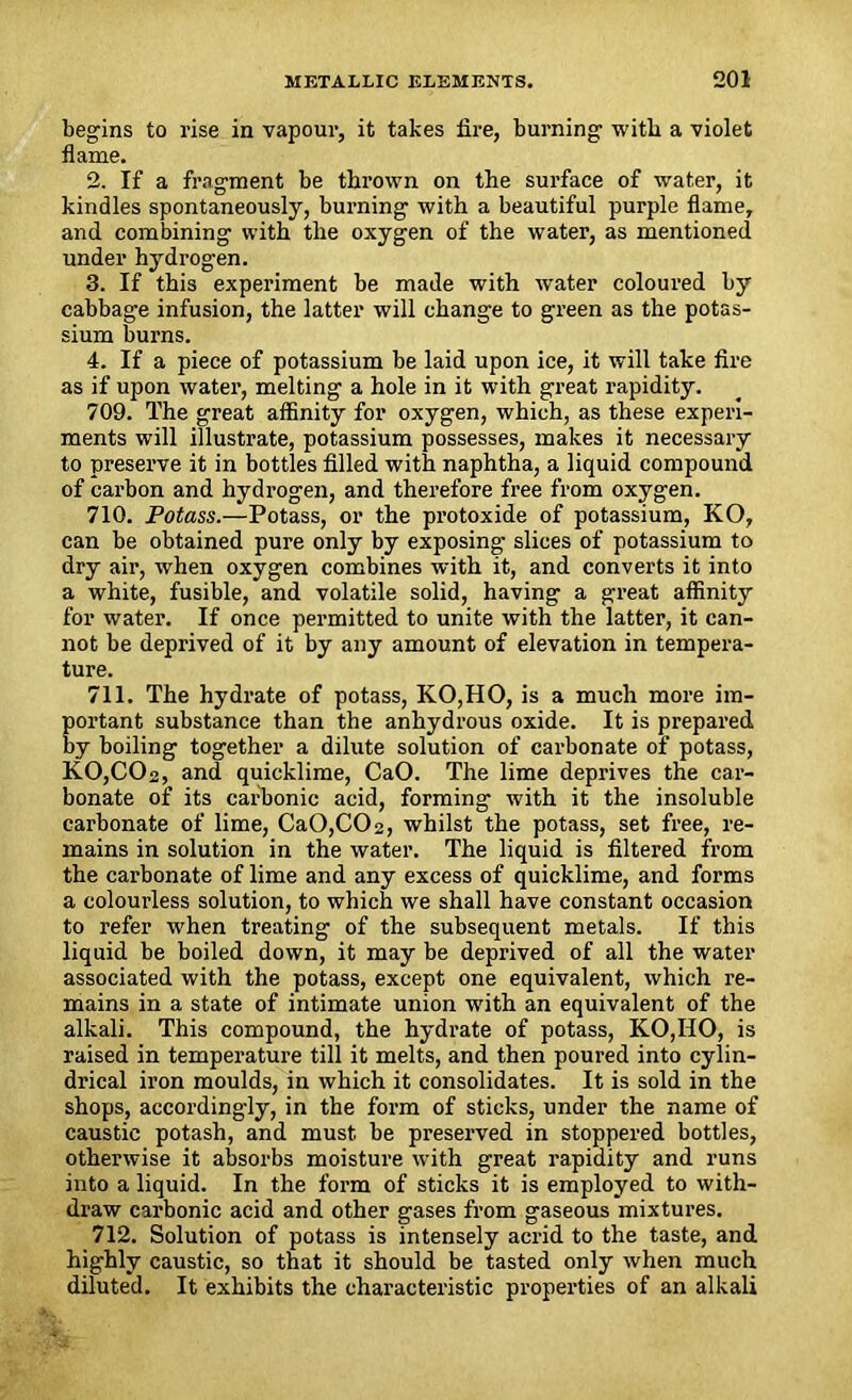 begins to rise in vapour, it takes fire, burning with a violet flame. 2. If a fragment be thrown on the surface of water, it kindles spontaneously, burning with a beautiful purple flame, and combining with the oxygen of the water, as mentioned under hydrogen. 3. If this experiment be made with water coloured by cabbage infusion, the latter will change to green as the potas- sium burns. 4. If a piece of potassium be laid upon ice, it will take fire as if upon water, melting a hole in it with great rapidity. 709. The great affinity for oxygen, which, as these experi- ments will illustrate, potassium possesses, makes it necessary to preserve it in bottles filled with naphtha, a liquid compound of carbon and hydrogen, and therefore free from oxygen. 710. Potass.—Potass, or the protoxide of potassium, KO, can be obtained pure only by exposing slices of potassium to dry air, when oxygen combines with it, and converts it into a white, fusible, and volatile solid, having a great affinity for water. If once permitted to unite with the latter, it can- not be deprived of it by any amount of elevation in tempera- ture. 711. The hydrate of potass, KO,HO, is a much more im- portant substance than the anhydrous oxide. It is prepared by boiling together a dilute solution of carbonate of potass, KO,COa, and quicklime, CaO. The lime deprives the car- bonate of its carbonic acid, forming with it the insoluble carbonate of lime, Ca0,C02, whilst the potass, set free, re- mains in solution in the water. The liquid is filtered from the carbonate of lime and any excess of quicklime, and forms a colourless solution, to which we shall have constant occasion to refer when treating of the subsequent metals. If this liquid be boiled down, it may be deprived of all the water associated with the potass, except one equivalent, which re- mains in a state of intimate union with an equivalent of the alkali. This compound, the hydrate of potass, KO,IIO, is raised in temperature till it melts, and then poured into cylin- drical iron moulds, in which it consolidates. It is sold in the shops, accordingly, in the form of sticks, under the name of caustic potash, and must be preserved in stoppered bottles, otherwise it absorbs moisture with great rapidity and runs into a liquid. In the form of sticks it is employed to with- draw carbonic acid and other gases from gaseous mixtures. 712. Solution of potass is intensely acrid to the taste, and highly caustic, so that it should be tasted only when much diluted. It exhibits the characteristic properties of an alkali
