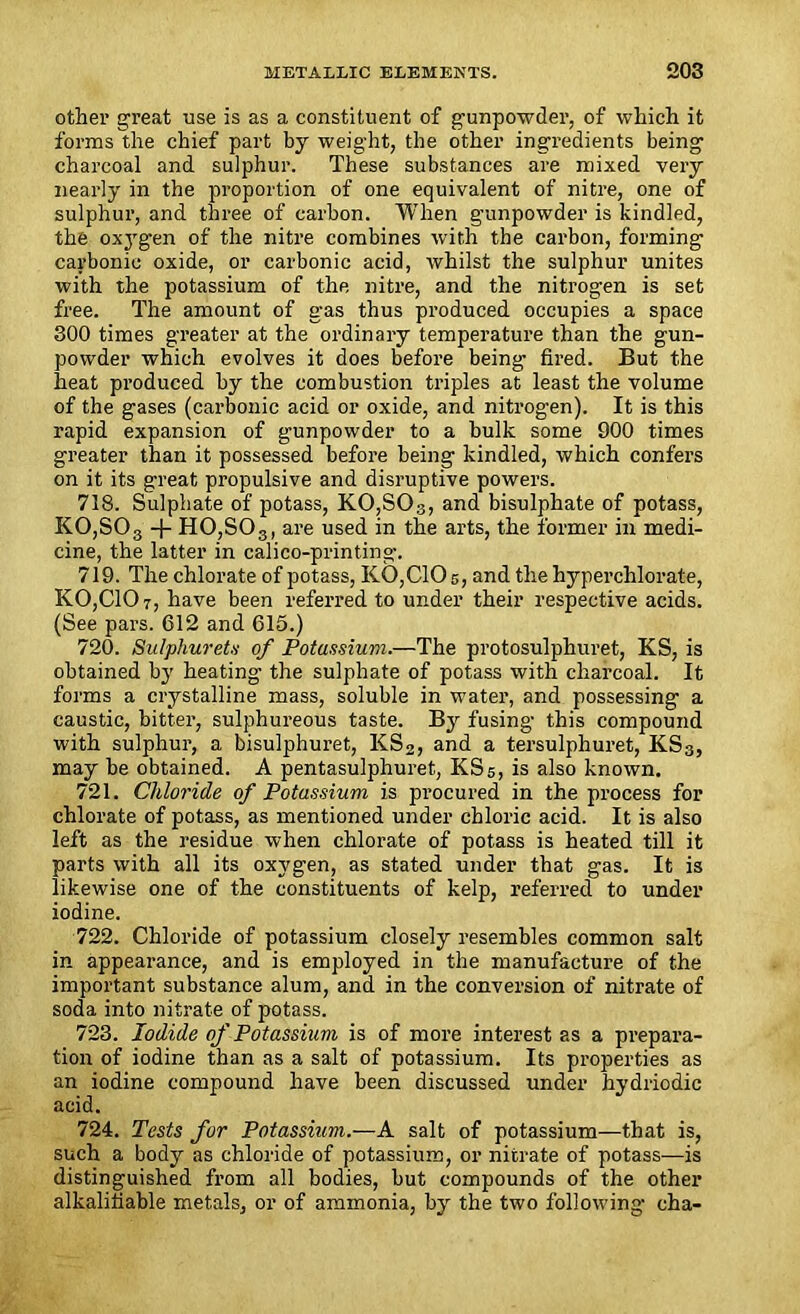 other great use is as a constituent of gunpowder, of which it forms the chief part by weight, the other ingredients being charcoal and sulphur. These substances are mixed very nearly in the proportion of one equivalent of nitre, one of sulphur, and three of carbon. When gunpowder is kindled, the oxj'gen of the nitre combines with the carbon, forming carbonic oxide, or carbonic acid, whilst the sulphur unites with the potassium of the nitre, and the nitrogen is set free. The amount of gas thus produced occupies a space 300 times greater at the ordinary temperature than the gun- powder which evolves it does before being fired. But the heat produced by the combustion triples at least the volume of the gases (carbonic acid or oxide, and nitrogen). It is this rapid expansion of gunpowder to a bulk some 900 times greater than it possessed before being kindled, which confers on it its great propulsive and disruptive powers. 718. Sulphate of potass, KO,SOs, and bisulphate of potass, KO,SOa -f- H0,S03, are used in the arts, the former in medi- cine, the latter in calico-printing. 719. The chlorate of potass, K0,C10 5, and the hyperchlorate, K0,C107, have been referred to under their respective acids. (See pars. 612 and 615.) 720. Sulphur ets of Potassium.—The protosulphuret, KS, is obtained by heating the sulphate of potass with charcoal. It forms a crystalline mass, soluble in water, and possessing a caustic, bitter, sulphureous taste. By fusing this compound with sulphur, a bisulphuret, KS2, and a tersulphuret, KS3, may be obtained. A pentasulphuret, KS5, is also known. 721. Chloride of Potassium is procured in the process for chlorate of potass, as mentioned under chloric acid. It is also left as the residue when chlorate of potass is heated till it parts with all its oxygen, as stated under that gas. It is likewise one of the constituents of kelp, referred to under iodine. 722. Chloride of potassium closely resembles common salt in appearance, and is employed in the manufacture of the important substance alum, and in the conversion of nitrate of soda into nitrate of potass. 723. Iodide of Potassium is of more interest as a prepara- tion of iodine than as a salt of potassium. Its properties as an iodine compound have been discussed under hydriodic acid. 724. Tests for Potassium.—A salt of potassium—that is, such a body as chloride of potassium, or nitrate of potass—is distinguished from all bodies, but compounds of the other alkalifiable metals, or of ammonia, by the two following cha-