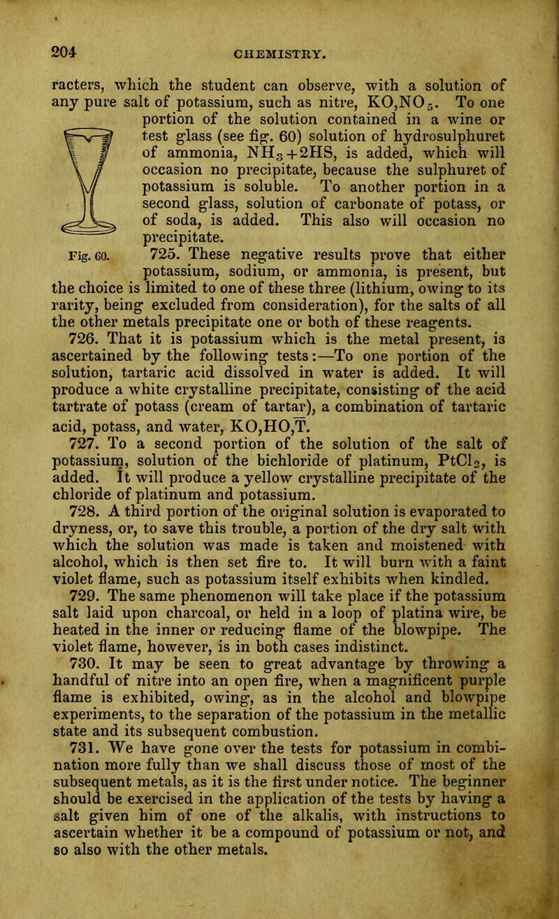 racters, which the student can observe, with a solution of any pure salt of potassium, such as nitre, K0,N05. To one portion of the solution contained in a wine or Etest glass (see fig. 60) solution of hydrosulphuret of ammonia, NH3+2HS, is added, which will occasion no precipitate, because the sulphuret of potassium is soluble. To another portion in a second glass, solution of carbonate of potass, or of soda, is added. This also will occasion no precipitate. Fig. eo. 725. These negative results prove that either potassium, sodium, or ammonia, is present, but the choice is limited to one of these three (lithium, owing to its rarity, being excluded from consideration), for the salts of all the other metals precipitate one or both of these reagents. 726. That it is potassium which is the metal present, i3 ascertained by the following tests:—To one portion of the solution, tartaric acid dissolved in water is added. It will produce a white crystalline precipitate, consisting of the acid tartrate of potass (cream of tartar), a combination of tartaric acid, potass, and water, KO,HO,T. 727. To a second portion of the solution of the salt of potassium, solution of the bichloride of platinum, PtCl2, is added. It will produce a yellow crystalline precipitate of the chloride of platinum and potassium. 728. A third portion of the original solution is evaporated to dryness, or, to save this trouble, a portion of the dry salt with which the solution was made is taken and moistened with alcohol, which is then set fire to. It will burn with a faint violet flame, such as potassium itself exhibits when kindled. 729. The same phenomenon will take place if the potassium salt laid upon charcoal, or held in a loop of platina wire, be heated in the inner or reducing flame of the blowpipe. The violet flame, however, is in both cases indistinct. 730. It may be seen to great advantage by throwing a handful of nitre into an open fire, when a magnificent purple flame is exhibited, owing, as in the alcohol and blowpipe experiments, to the separation of the potassium in the metallic state and its subsequent combustion. 731. We have gone over the tests for potassium in combi- nation more fully than we shall discuss those of most of the subsequent metals, as it is the first under notice. The beginner should be exercised in the application of the tests by having a salt given him of one of the alkalis, with instructions to ascei’tain whether it be a compound of potassium or not, and so also with the other metals.