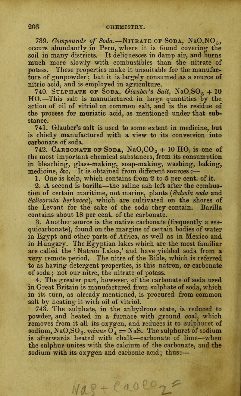 739. Compounds of Soda.—Nitrate of Soda, NaO,N06, occurs abundantly in Peru, where it is found covering' the soil in many districts. It deliquesces in damp air, and burns much more slowly with combustibles than the nitrate of potass. These properties make it unsuitable for the manufac- ture of gunpowder; but it is largely consumed as a source of nitric acid, and is employed in agriculture. 740. Sulphate of Soda, Glauber's Salt, NaO,S03 + 10 HO.—This salt is manufactured in large quantities by the. action of oil of vitriol on common salt, and is the residue of the process for muriatic acid, as mentioned under that sub- stance. 741. Glauber’s salt is used to some extent in medicine, but is chiefly manufactured with a view to its conversion into carbonate of soda. 742. Carbonate of Soda, Na0,C02 + 10 HO, is one of the most important chemical substances, from its consumption in bleaching, glass-making, soap-making, washing, baking, medicine, &c. It is obtained from different sources :— 1. One is kelp, which contains from 2 to 5 per cent, of it. 2. A second is barilla—the saline ash left after the combus- tion of certain maritime, not marine, plants (Salsola soda and Salicornia herbacea), which are cultivated on the shores of the Levant for the sake of the soda they contain. Barilla contains about 18 per cent, of the carbonate. 3. Another source is the native carbonate (frequently a ses- quicarbonate), found on the margins of certain bodies of water in Egypt and other parts of Africa, as well as in Mexico and in Hungary. The Egyptian lakes which are the most familiar are called the ‘ Natron Lakes,’ and have yielded soda from a very remote period. The nitre of the Bible, which is referred to as having detergent properties, is this natron, or carbonate of soda; not our nitre, the nitrate of potass. 4. The greater part, however, of the carbonate of soda used in Great Britain is manufactured from sulphate of soda, which in its turn, as already mentioned, is procured from common salt by heating it with oil of vitriol. 743. The sulphate, in the anhydrous state, is reduced to powder, and heated in a furnace with ground coal, which removes from it all its oxygen, and reduces it to sulphuret of sodium, NaO,SOg, minus 04 = NaS. The sulphuret of sodium is afterwards heated with chalk—carbonate of lime—when the sulphur unites with the calcium of the carbonate, and the sodium with its oxygen and carbonic acid; thus:—