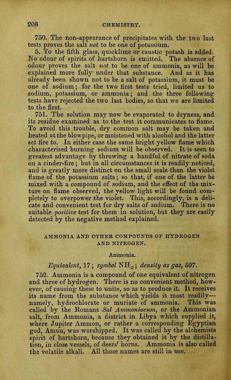 750. Tlie non-appearance of precipitates with the two last tests proves the salt not to be one of potassium. 5. To the fifth glass, quicklime or caustic potash is added. No odour of spirits of hartshorn is emitted. The absence of odour proves the salt not to be one of ammonia, as will be explained more fully under that substance. And as it has already been shown not to be a salt of potassium, it must be one of sodium; for the two first tests tried, limited us to sodium, potassium, or ammonia; and the three following- tests have rejected the two last bodies, so that we are limited to the first. 751. The solution may now be evaporated to dryness, and its residue examined as to the test it communicates to flame. To avoid this trouble, dry common salt may be taken and heated at the blowpipe, or moistened with alcohol and the latter set fire to. In either case the same bright yellow flame which characterised burning- sodium will be observed. It is seen to greatest advantage by throwing a handful of nitrate of soda on a cinder-fire; but in all circumstances it is readily noticed, and is greatly more distinct on the small scale than the violet flame of the potassium salts; so that, if one of the latter be mixed with a compound of sodium, and the effect of the mix- ture on flame observed, the yellow light will be found com- pletely to overpower the violet. This, accordingly, is a deli- cate and convenient test for dry salts of sodium. There is no suitable positive test for them in solution, but they are easily detected by the negative method explained. AMMONIA AND OTHER COMPOUNDS OF HYDROGEN AND NITROGEN. Ammonia. Equivalent, 17 ; symbol NH3 ; density as gas, 597. 752. Ammonia is a compound of one equivalent of nitrogen and three of hydrogen. There is no convenient method, how- ever, of causing these to unite, so as to produce it. It receives its name from the substance which yields it most readily— namely, hydrochlorate or muriate of ammonia. This was called by the Romans Sal Ammoniacum, or the Ammonian salt, from Ammonia, a district in Libya which supplied it, where Jupiter Ammon, or rather a corresponding Egyptian god, Amun, was worshipped. It was called by the alchemists spirit of hartshorn, because they obtained it by the distilla- tion, in close vessels, of deers’ horns. Ammonia is also called the volatile alkali. All those names are still in use.