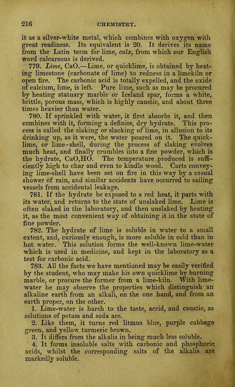 it as a silver-white metal, which combines with oxygen with great readiness. Its equivalent is 20. It derives its name from the Latin term for lime, calx, from which our English word calcareous is derived. 779. Lime, CaO.—Lime, or quicklime, is obtained by heat- ing limestone (carbonate of lime) to redness in a limekiln or open tire. The carbonic acid is totally expelled, and the oxide of calcium, lime, is left. Pure lime, such as may be procured by heating statuary marble or Iceland spar, forms a white, brittle, porous mass, which is highly caustic, and about three times heavier than water. 780. If sprinkled with water, it first absorbs it, and then combines with it, forming a definite, dry hydrate. This pro- cess is called the slaking or slacking of lime, in allusion to its drinking up, as it were, the water poured on it. The quick- lime, or lime-shell, during the process of slaking evolves much heat, and finally crumbles into a fine powder, which is the hydrate, CaO,HO. The temperature produced is suffi- ciently high to char and even to kindle wood. Carts convey- ing lime-shell have been set on fire in this way by a casual shower of rain, and similar accidents have occurred to sailing vessels from accidental leakage. 781. If the hydrate be exposed to a red heat, it parts with its water, and returns to the state of unslaked lime. Lime is often slaked in the laboratory, and then unslaked by heating it, as the most convenient way of obtaining it in the state of fine powder. 782. The hydrate of lime is soluble in water to a small extent, and, curiously enough, is more soluble in cold than in hot water. This solution forms the well-known lime-water which is used in medicine, and kept in the laboratory as a test for carbonic acid. 783. All the facts we have mentioned may be easily verified by the student, who may make his own quicklime by burning marble, or procure the former from a lime-kiln. With lime- water he may observe the properties which distinguish an alkaline earth from an alkali, on the one hand, and from an earth proper, on the other. 1. Lime-water is harsh to the taste, acrid, and caustic, as solutions of potass and soda are. 2. Like them, it turns red litmus blue, purple cabbage green, and yellow turmeric brown. 3. It differs from the alkalis in being much less soluble. 4. It forms insoluble salts with carbonic and phosphoric acids, whilst the corresponding salts of the alkalis are markedly soluble.