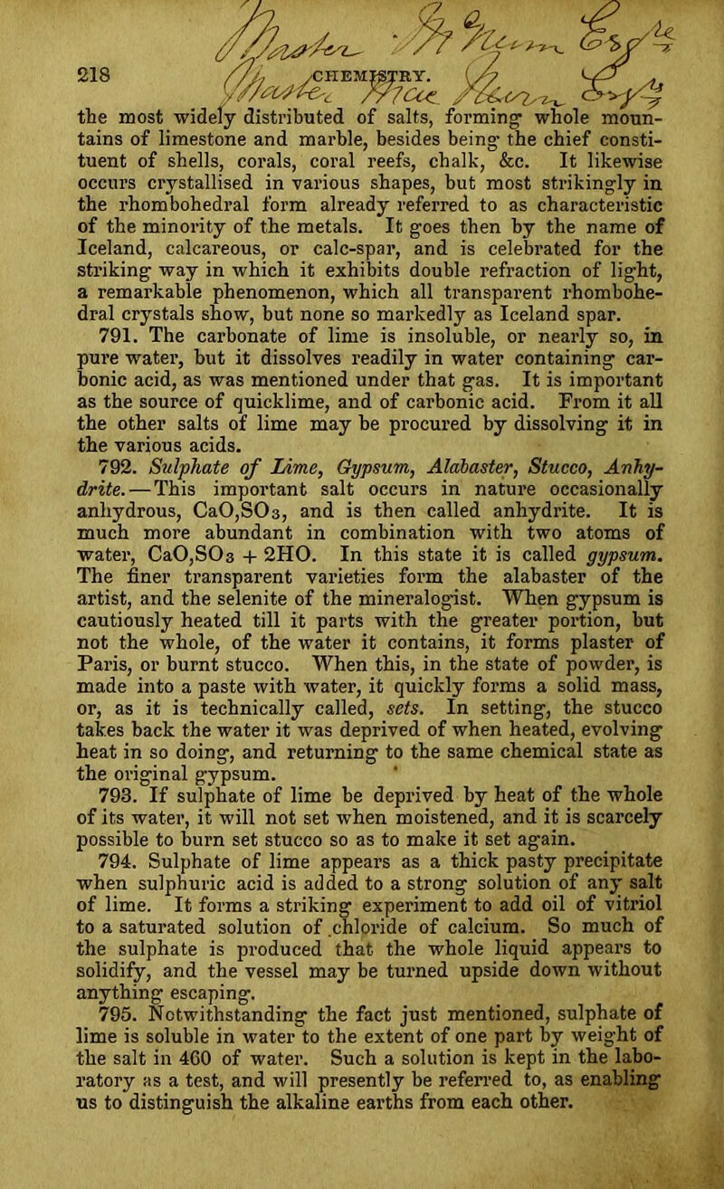 2,8 ^ the most widely distributed of salts, forming whole moun- tains of limestone and marble, besides being* the chief consti- tuent of shells, corals, coral reefs, chalk, &c. It likewise occurs crystallised in various shapes, but most strikingly in the rhombohedral form already referred to as characteristic of the minority of the metals. It goes then by the name of Iceland, calcareous, or calc-spar, and is celebrated for the striking way in which it exhibits double refraction of light, a remarkable phenomenon, which all transparent rhombohe- dral crystals show, but none so markedly as Iceland spar. 791. The carbonate of lime is insoluble, or nearly so, in pure water, but it dissolves readily in water containing car- bonic acid, as was mentioned under that gas. It is important as the source of quicklime, and of carbonic acid. From it all the other salts of lime may be procured by dissolving it in the various acids. 792. Sulphate of Lime, Gypsum, Alabaster, Stucco, Anhy- drite.— This important salt occurs in nature occasionally anhydrous, Ca0,S03, and is then called anhydrite. It is much more abundant in combination with two atoms of water, Ca0,S03 + 2HO. In this state it is called gypsum. The finer transparent varieties form the alabaster of the artist, and the selenite of the mineralogist. When gypsum is cautiously heated till it parts with the greater portion, but not the whole, of the water it contains, it forms plaster of Paris, or burnt stucco. When this, in the state of powder, is made into a paste with water, it quickly forms a solid mass, or, as it is technically called, sets. In setting, the stucco takes back the water it was deprived of when heated, evolving heat in so doing, and returning to the same chemical state as the original gypsum. 793. If sulphate of lime be deprived by heat of the whole of its water, it will not set when moistened, and it is scarcely possible to burn set stucco so as to make it set again. 794. Sulphate of lime appears as a thick pasty precipitate when sulphuric acid is added to a strong solution of any salt of lime. It forms a striking experiment to add oil of vitriol to a saturated solution of chloride of calcium. So much of the sulphate is produced that the whole liquid appears to solidify, and the vessel may be turned upside down without anything escaping. 795. Notwithstanding the fact just mentioned, sulphate of lime is soluble in water to the extent of one part by weight of the salt in 460 of water. Such a solution is kept in the labo- ratory as a test, and will presently be referred to, as enabling us to distinguish the alkaline earths from each other.