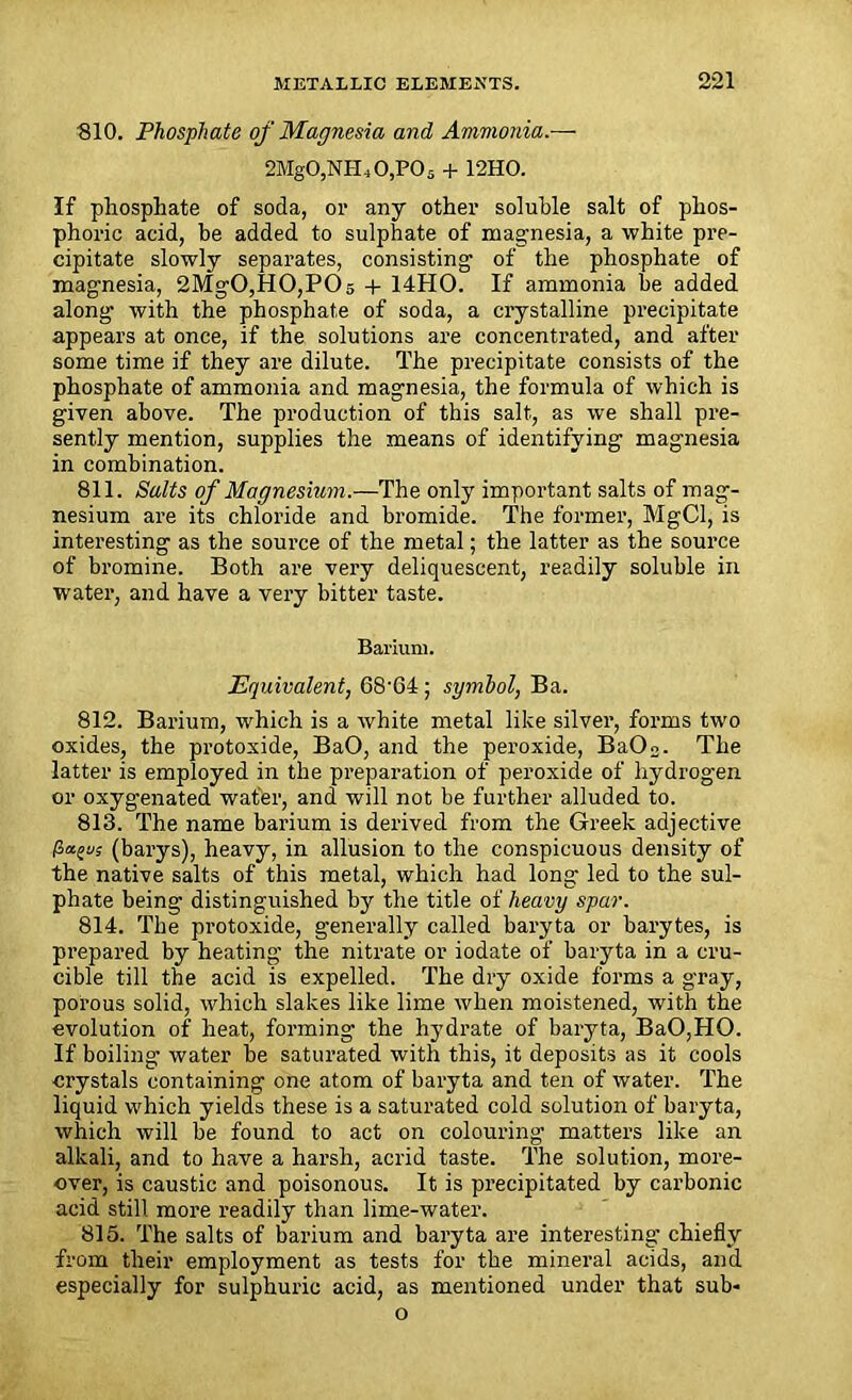 ■810. Phosphate of Magnesia and Ammonia.— 2Mg0,NH10,P05 + 12HO. If phosphate of soda, or any other soluble salt of phos- phoric acid, be added to sulphate of magnesia, a white pre- cipitate slowly separates, consisting of the phosphate of magnesia, 2MgO,HO,POs + 14HO. If ammonia be added along with the phosphate of soda, a crystalline precipitate appears at once, if the solutions are concentrated, and after some time if they are dilute. The precipitate consists of the phosphate of ammonia and magnesia, the formula of which is given above. The production of this salt, as we shall pre- sently mention, supplies the means of identifying magnesia in combination. 811. Salts of Magnesium.—The only important salts of mag- nesium are its chloride and bromide. The former, MgCl, is interesting as the source of the metal; the latter as the source of bromine. Both are very deliquescent, readily soluble in water, and have a very bitter taste. Barium. Equivalent, 68'G4; symbol, Ba. 812. Barium, which is a white metal like silver, forms two oxides, the protoxide, BaO, and the peroxide, BaOo. The latter is employed in the preparation of peroxide of hydrogen or oxygenated wafer, and will not be further alluded to. 813. The name barium is derived from the Greek adjective port's (barys), heavy, in allusion to the conspicuous density of the native salts of this metal, which had long led to the sul- phate being distinguished by the title of heavy spar. 814. The protoxide, generally called baryta or barytes, is prepared by heating the nitrate or iodate of baryta in a cru- cible till the acid is expelled. The dry oxide forms a gray, porous solid, which slakes like lime when moistened, with the evolution of heat, forming the hydrate of baryta, BaO,HO. If boiling water be saturated with this, it deposits as it cools crystals containing one atom of baryta and ten of water. The liquid which yields these is a saturated cold solution of baryta, which will be found to act on colouring matters like an alkali, and to have a harsh, acrid taste. The solution, more- over, is caustic and poisonous. It is precipitated by carbonic acid still more readily than lime-water. 815. The salts of barium and baryta are interesting- chiefly from their employment as tests for the mineral acids, and especially for sulphuric acid, as mentioned under that sub- o