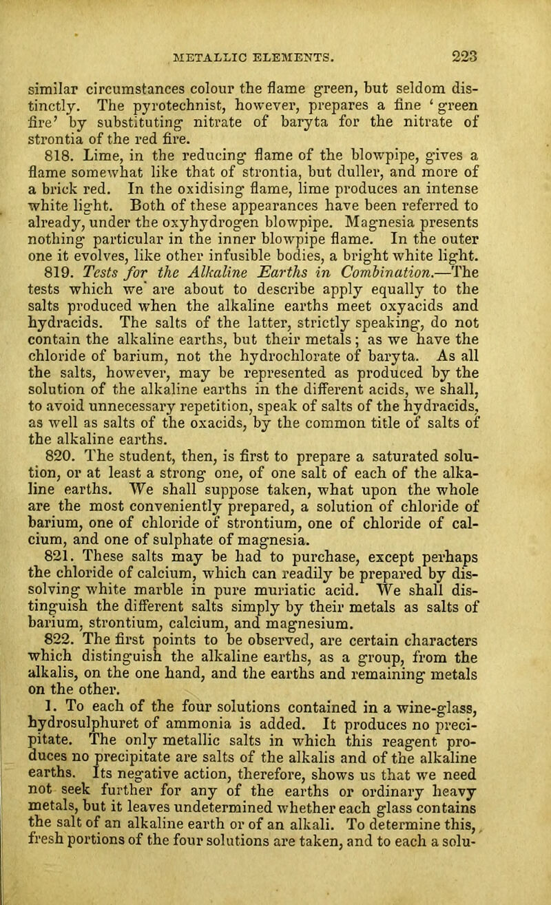 similar circumstances colour the flame green, but seldom dis- tinctly. The pyrotechnist, however, prepares a fine ‘ green fire’ by substituting nitrate of baryta for the nitrate of strontia of the red fire. 818. Lime, in the reducing flame of the blowpipe, gives a flame somewhat like that of strontia, but duller, and more of a brick red. In the oxidising flame, lime produces an intense white light. Both of these appearances have been referred to already, under the oxyhydrogen blowpipe. Magnesia presents nothing particular in the inner blowpipe flame. In the outer one it evolves, like other infusible bodies, a bright white light. 819. Tests for the Alkaline Earths in Combination.—The tests which we’ are about to describe apply equally to the salts produced when the alkaline earths meet oxyacids and hydracids. The salts of the latter, strictly speaking, do not contain the alkaline earths, but their metals ; as we have the chloride of barium, not the hydrochlorate of baryta. As all the salts, however, may be represented as produced by the solution of the alkaline earths in the different acids, we shall, to avoid unnecessary repetition, speak of salts of the hydracids, as well as salts of the oxacids, by the common title of salts of the alkaline earths. 820. The student, then, is first to prepare a saturated solu- tion, or at least a strong one, of one salt of each of the alka- line earths. We shall suppose taken, what upon the whole are the most conveniently prepared, a solution of chloride of barium, one of chloride of strontium, one of chloride of cal- cium, and one of sulphate of magnesia. 821. These salts may be had to purchase, except perhaps the chloride of calcium, which can readily be prepared by dis- solving white marble in pure muriatic acid. We shall dis- tinguish the different salts simply by their metals as salts of barium, strontium, calcium, and magnesium. 822. The first points to be observed, are certain characters which distinguish the alkaline earths, as a group, from the alkalis, on the one hand, and the earths and remaining metals on the other. 1. To each of the four solutions contained in a wine-glass, hydrosulphuret of ammonia is added. It produces no preci- pitate. The only metallic salts in which this reagent pro- duces no precipitate are salts of the alkalis and of the alkaline earths. Its negative action, therefore, shows us that wre need not seek further for any of the earths or ordinary heavy metals, but it leaves undetermined whether each glass contains the salt of an alkaline earth or of an alkali. To determine this, fresh portions of the four solutions are taken, and to each a solu-