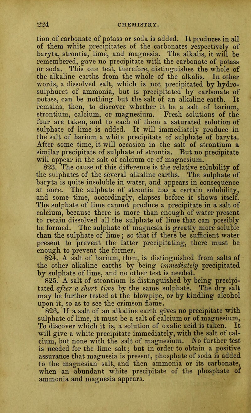 tion of carbonate of potass or soda is added. It produces in all of them white precipitates of the carbonates respectively of baryta, strontia, lime, and magnesia. The alkalis, it will be remembered, gave no precipitate with the carbonate of potass or soda. This one test, therefore, distinguishes the whole of the alkaline earths from the whole of the alkalis. In other words, a dissolved salt, which is not precipitated by hydro- sulphuret of ammonia, but is precipitated by carbonate of potass, can be nothing- but the salt of an alkaline earth. It remains, then, to discover whether it be a salt of barium, strontium, calcium, or magnesium. Fresh solutions of the four are taken, and to each of them a saturated solution of sulphate of lime is added. It will immediately produce in the salt of barium a white precipitate of sulphate of baryta. After some time, it will occasion in the salt of strontium a similar precipitate of sulphate of strontia. But no precipitate will appear in the salt of calcium or of magnesium. 823. The cause of this difference is the relative solubility of the sulphates of the several alkaline earths. The sulphate of baryta is quite insoluble in water, and appears in consequence at once. The sulphate of strontia has a certain solubility, and some time, accordingly, elapses before it shows itself. The sulphate of lime cannot produce a precipitate in a salt of calcium, because there is more than enough of water present to retain dissolved all the sulphate of lime that can possibly be formed. The sulphate of magnesia is greatly more soluble than the sulphate of lime; so that if there be sufficient water present to prevent the latter precipitating, there must be enough to prevent the former. 824. A salt of barium, then, is distinguished from salts of the other alkaline earths by being immediately precipitated by sulphate of lime, and no other test is needed. 825. A salt of strontium is distinguished by being precipi- tated after a short time by the same sulphate. The dry salt may be further tested at the blowpipe, or by kindling alcohol upon it, so as to see the crimson flame. 826. If a salt of an alkaline earth gives no precipitate with sulphate of lime, it must be a salt of calcium or of magnesium, To discover which it is, a solution of oxalic acid is taken. It will give a white precipitate immediately, with the salt of cal- cium, but none with the salt of magnesium. No further test is needed for the lime salt; but in order to obtain a positive assurance that magnesia is present, phosphate of soda is added to the magnesian salt, and then ammonia or its carbonate, when an abundant white precipitate of the phosphate of ammonia and magnesia appears.