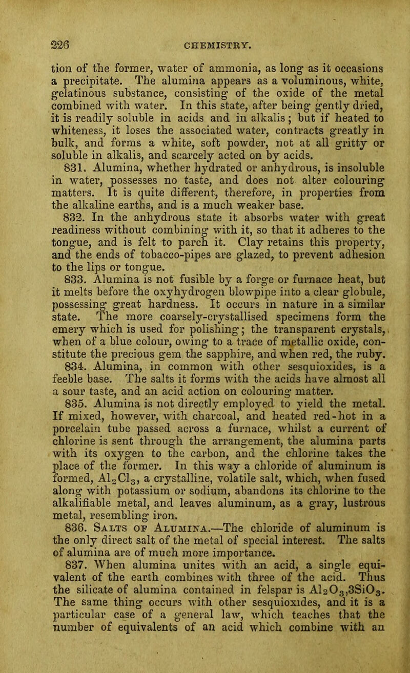 tion of the former, water of ammonia, as long1 as it occasions a precipitate. The alumina appears as a voluminous, white, gelatinous substance, consisting of the oxide of the metal combined with water. In this state, after being gently dried, it is readily soluble in acids and in alkalis; but if heated to whiteness, it loses the associated water, contracts greatly in bulk, and forms a white, soft powder, not at all gritty or soluble in alkalis, and scarcely acted on by acids. 831. Alumina, whether hydrated or anhydrous, is insoluble in water, possesses no taste, and does not alter colouring matters. It is quite different, therefore, in properties from the alkaline earths, and is a much weaker base. 832. In the anhydrous state it absorbs water with great readiness without combining with it, so that it adheres to the tongue, and is felt to parch it. Clay retains this propei’ty, and the ends of tobacco-pipes are glazed, to prevent adhesion to the lips or tongue. 833. Alumina is not fusible by a forge or furnace heat, but it melts before the oxyhydrogen blowpipe into a clear globule, possessing great hardness. It occurs in nature in a similar state. The more coarsely-crystallised specimens form the emery which is used for polishing; the transparent crystals,, when of a blue colour, owing to a trace of metallic oxide, con- stitute the precious gem the sapphire, and when red, the ruby. 834. Alumina, in common with other sesquioxides, is a feeble base. The salts it forms with the acids have almost all a sour taste, and an acid action on colouring- matter. 835. Alumina is not directly employed to yield the metal. If mixed, however, with charcoal, and heated red-hot in a porcelain tube passed across a furnace, whilst a current of chlorine is sent through the arrangement, the alumina parts with its oxygen to the carbon, and the chlorine takes the place of the former. In this way a chloride of aluminum is formed, A12C13, a crystalline, volatile salt, which, when fused along with potassium or sodium, abandons its chlorine to the alkalifiable metal, and leaves aluminum, as a gray, lustrous metal, resembling iron. 836. Salts of Alumina.—The chloride of aluminum is the only direct salt of the metal of special interest. The salts of alumina are of much more importance. 837. When alumina unites with an acid, a single equi- valent of the earth combines with three of the acid. Thus the silicate of alumina contained in felspar is Al203,3Si03. The same thing occurs with other sesquioxides, and it is a particular case of a general law, which teaches that the number of equivalents of an acid which combine with an