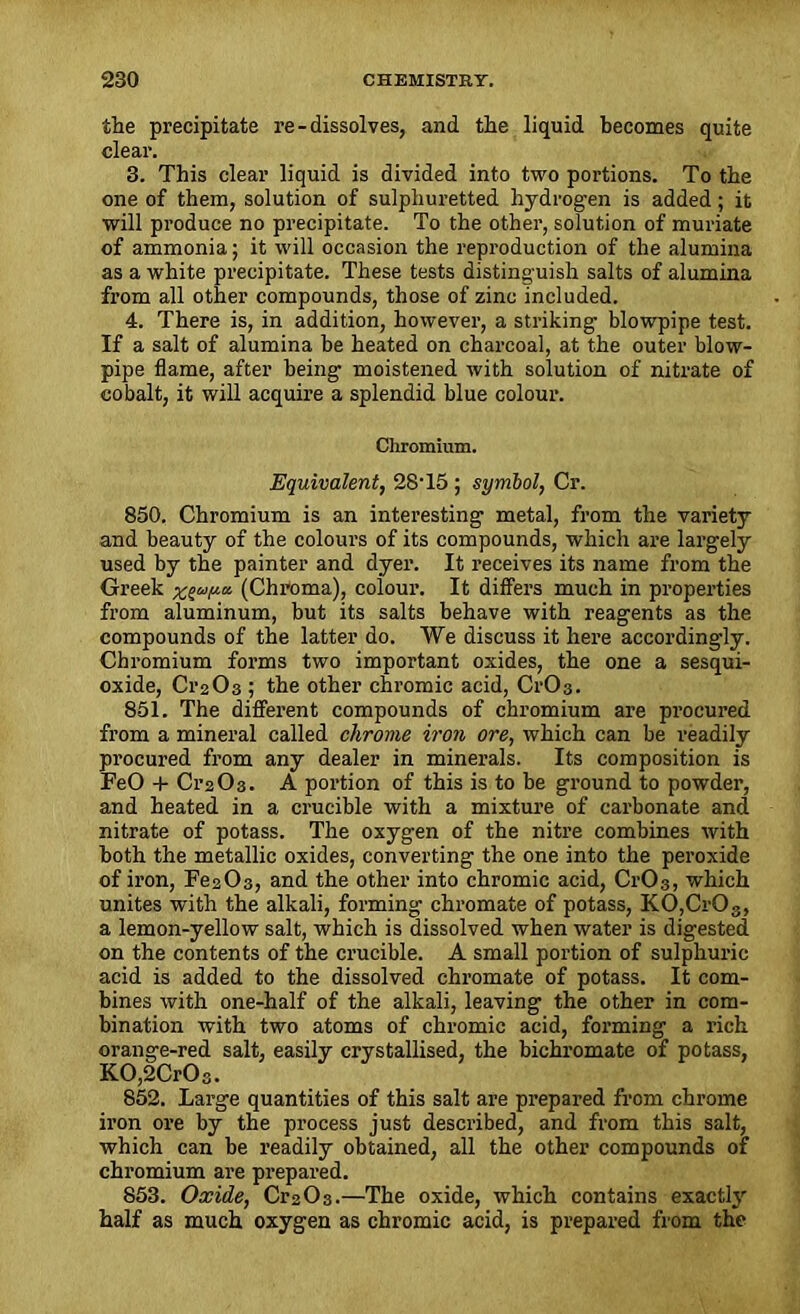 the precipitate re-dissolves, and the liquid becomes quite clear. 3. This clear liquid is divided into two portions. To the one of them, solution of sulphuretted hydrogen is added; it will produce no precipitate. To the other, solution of muriate of ammonia; it will occasion the reproduction of the alumina as a white precipitate. These tests distinguish salts of alumina from all other compounds, those of zinc included. 4. There is, in addition, however, a striking blowpipe test. If a salt of alumina be heated on charcoal, at the outer blow- pipe flame, after being moistened with solution of nitrate of cobalt, it will acquire a splendid blue colour. Chromium. Equivalent, 28T5 ; symbol, Cr. 850. Chromium is an interesting metal, from the variety and beauty of the colours of its compounds, which are largely used by the painter and dyer. It receives its name from the Greek xga/ut (Chroma), colour. It differs much in properties from aluminum, but its salts behave with reagents as the compounds of the latter do. We discuss it here accordingly. Chromium forms two important oxides, the one a sesqui- oxide, Cr203 ; the other chromic acid, CrC>3. 851. The different compounds of chromium are procured from a mineral called chrome iron ore, which can be readily procured from any dealer in minerals. Its composition is FeO + Cr203. A portion of this is to be ground to powder, and heated in a crucible with a mixture of carbonate and nitrate of potass. The oxygen of the nitre combines with both the metallic oxides, converting the one into the peroxide of iron, Fe2 03, and the other into chromic acid, Cr03, which unites with the alkali, forming chromate of potass, KO,CrOs, a lemon-yellow salt, which is dissolved when water is digested on the contents of the crucible. A small portion of sulphuric acid is added to the dissolved chromate of potass. It com- bines with one-half of the alkali, leaving the other in com- bination with two atoms of chromic acid, forming a rich orange-red salt, easily crystallised, the bichromate of potass, KO,2CrOs. 852. Large quantities of this salt are prepared from chrome iron ore by the process just described, and from this salt, which can be readily obtained, all the other compounds of chromium are prepared. 853. Oxide, Cr203.—The oxide, which contains exacth' half as much oxygen as chromic acid, is prepared from the