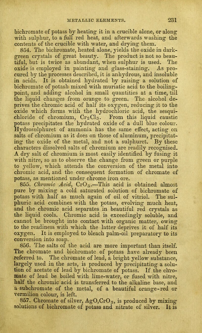 bichromate of potass by heating- it in a crucible alone, or along with sulphur, to a full red heat, and afterwards washing the contents of the crucible with water, and drying them. 854. The bichromate, heated alone, yields the oxide in dark- green crystals of great beauty. The product is not so beau- tiful, but is twice as abundant, when sulphur is used. The oxide is employed in painting- and glass-staining. As pro- cured by the processes described, it is anhydrous, and insoluble in acids. It is obtained hydrated by raising a solution of bichromate of potash mixed with muriatic acid to the boiling- point, and adding alcohol in small quantities at a time, till the liquid changes from orange to green. The alcohol de- prives the chromic acid of half its oxygen, reducing it to the oxide which forms with the hydrochloric acid, the sesqui- chloride of chromium, CrsCls. From this liquid caustic potass precipitates the hydrated oxide of a dull blue colour. Hydrosulphuret of ammonia has the same effect, acting on salts of chromium as it does on those of aluminum, precipitat- ing the oxide of the metal, and not a sulphuret. By these characters dissolved salts of chromium are readily recognised. A dry salt of chromium is most easily identified by fusing it with nitre, so as to observe the change from green or purple to yellow, which attends the conversion of the metal into chromic acid, and the consequent formation of chromate of potass, as mentioned under chrome iron ore. 855. Chromic Acid, CrOs.—This acid is obtained almost pure by mixing a cold saturated solution of bichromate of potass with half as much again of oil of vitriol. The sul- phuric acid combines with the potass, evolving much heat, and the chromic acid separates in beautiful red crystals as the liquid cools. Chromic acid is exceedingly soluble, and cannot be brought into contact with organic matter, owing to the readiness with which the latter deprives it of half its oxygen. It is employed to bleach palm-oil preparatory to its conversion into soap. 856. The salts of the acid are more important than itself. The chromate and bichromate of potass have already been referred to. The chromate of lead, a bright yellow substance, largely used in the arts, is produced by precipitating a solu- tion of acetate of lead by bichromate of potass. If the chro- mate of lead be boiled with lime-water, or fused with nitre, half the chromic acid is transferred to the alkaline base, and a subchromate of the metal, of a beautiful orange-red or vermilion colour, is left. 857. Chromate of silver, AgO,Cr03, is produced by mixing- solutions of bichromate of potass and nitrate of silver. It is