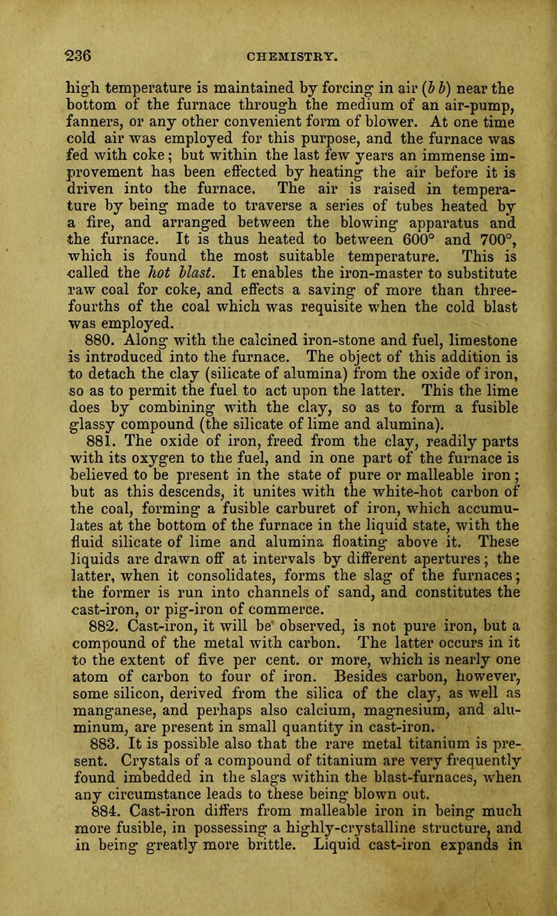 hig'h temperature is maintained by forcing1 in air (b b) near the bottom of the furnace through the medium of an air-pump, fanners, or any other convenient form of blower. At one time cold air was employed for this purpose, and the furnace was fed with coke; but within the last few years an immense im- provement has been effected by heating the air before it is driven into the furnace. The air is raised in tempera- ture by being made to traverse a series of tubes heated by a fire, and arranged between the blowing apparatus and the furnace. It is thus heated to between 600° and 700°, which is found the most suitable temperature. This is called the hot blast. It enables the iron-master to substitute raw coal for coke, and effects a saving of more than three- fourths of the coal which was requisite when the cold blast was employed. 880. Along with the calcined iron-stone and fuel, limestone is introduced into the furnace. The object of this addition is to detach the clay (silicate of alumina) from the oxide of iron, so as to permit the fuel to act upon the latter. This the lime does by combining with the clay, so as to form a fusible glassy compound (the silicate of lime and alumina). 881. The oxide of iron, freed from the clay, readily parts with its oxygen to the fuel, and in one part of the furnace is believed to be present in the state of pure or malleable iron; but as this descends, it unites with the white-hot carbon of the coal, forming a fusible carburet of iron, which accumu- lates at the bottom of the furnace in the liquid state, with the fluid silicate of lime and alumina floating above it. These liquids are drawn off at intervals by different apertures; the latter, when it consolidates, forms the slag of the furnaces; the former is run into channels of sand, and constitutes the cast-iron, or pig-iron of commerce. 882. Cast-ii’on, it will be' observed, is not pure iron, but a compound of the metal with carbon. The latter occurs in it to the extent of five per cent, or more, which is nearly one atom of carbon to four of iron. Besides carbon, however, some silicon, derived from the silica of the clay, as well as manganese, and perhaps also calcium, magnesium, and alu- minum, are present in small quantity in cast-iron. 883. It is possible also that the rare metal titanium is pre- sent. Crystals of a compound of titanium are very frequently found imbedded in the slags within the blast-furnaces, when any circumstance leads to these being blown out. 884. Cast-iron differs from malleable iron in being much more fusible, in possessing a highly-crystalline structure, and in being greatly more brittle. Liquid cast-iron expands in