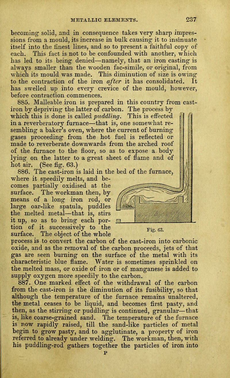 £ becoming solid, and in consequence takes very sharp impres- sions from a mould, its increase in bulk causing it to insinuate itself into the finest lines, and so to present a faithful copy of each. This fact is not to be confounded with another, which has led to its being denied—namely, that an iron casting is always smaller than the wooden fac-simile, or original, from which its mould was made. This diminution of size is owing to the contraction of the iron after it has consolidated. It has swelled up into every crevice of the mould, however, before contraction commences. 885. Malleable iron is prepared in this country from cast- iron by depriving the latter of carbon. The process by which this is done is called puddling. This is effected in a reverberatory furnace—that is, one somewhat re- sembling a baker’s oven, where the current of burning gases proceeding from the hot fuel is reflected or made to reverberate downwards from the arched roof of the furnace to the floor, so as to expose a body lying on the latter to a great sheet of flame and of hot air. (See fig. 63.) 886. The cast-iron is laid in the bed of the furnace, where it speedily melts, and be- comes partially oxidised at the surface. The workman then, by means of a long iron rod, or large oar-like spatula, puddles the melted metal—that is, stirs it up, so as to bring each por- tion of it successively to the surface. The object of the whole process is to convert the carbon of the cast-iron into carbonic oxide, and as the removal of the carbon proceeds, jets of that gas are seen burning on the surface of the metal with its characteristic blue flame. Water is sometimes sprinkled on the melted mass, or oxide of iron or of manganese is added to supply oxygen more speedily to the carbon. 887. One marked effect of the withdrawal of the carbon from the cast-iron is the diminution of its fusibility, so that although the temperature of the furnace remains unaltered, the metal ceases to be liquid, and becomes first pasty, and then, as the stirring or puddling is continued, granular—that is, like coarse-grained sand. The temperature of the furnace is now rapidly raised, till the sand-like particles of metal begin to grow pasty, and to agglutinate, a property of iron referred to already under welding. The workman, then, with his puddling-rod gathers together the particles of iron into