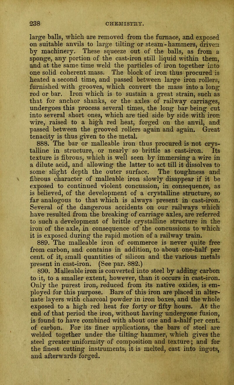 large balls, which are removed from the furnace, and exposed on suitable anvils to large tilting or steam-hammers, driven by machinery. These squeeze out of the balls, as from a sponge, any portion of the cast-iron still liquid within them, and at the same time weld the particles of iron together into one solid coherent mass. The block of iron thus procured is heated a second time, and passed between large iron rollers, furnished with grooves, which convert the mass into a long rod or bar. Iron which is to sustain a great strain, such as that for anchor shanks, or the axles of railway carriages, undergoes this process several times, the long bar being cut into several short ones, which are tied side by side with iron wire, raised to a high red heat, forged on the anvil, and passed between the grooved rollers again and again. Great tenacity is thus given to the metal. 888. The bar or malleable iron thus procured is not crys- talline in structure, or nearly so brittle as cast-iron. Its texture is fibrous, which is well seen by immersing a wire in a dilute acid, and allowing the latter to act till it dissolves to some slight depth the outer surface. The toughness and fibrous character of malleable iron slowly disappear if it be exposed to continued violent concussion, in consequence, as is believed, of the development of a crystalline structure, so far analogous to that which is always present in cast-iron. Several of the dangerous accidents on our railways which have resulted from the breaking of carriage axles, are referred to such a development of brittle crystalline structure in the iron of the axle, in consequence of the concussions to which it is exposed during- the rapid motion of a railway train. 889. The malleable iron of commerce is never quite free from carbon, and contains in addition, to about one-half per cent, of it, small quantities of silicon and the various metals present in cast-iron. (See par. 882.) 890. Malleable iron is converted into steel by adding carbon to it, to a smaller extent, however, than it occurs in cast-iron. Only the purest iron, reduced from its native oxides, is em- ployed for this purpose. Bars of this iron are placed in alter- nate layers with charcoal powder in iron boxes, and the whole exposed to a high red heat for forty or fifty hours. At the end of that period the iron, without having undergone fusion, is found to have combined with about one and a-half per cent, of carbon. For its finer applications, the bars of steel are welded together under the tilting hammer, which gives the steel greater uniformity of composition and texture; and for the finest cutting instruments, it is melted, cast into ingots, and afterwards forged.