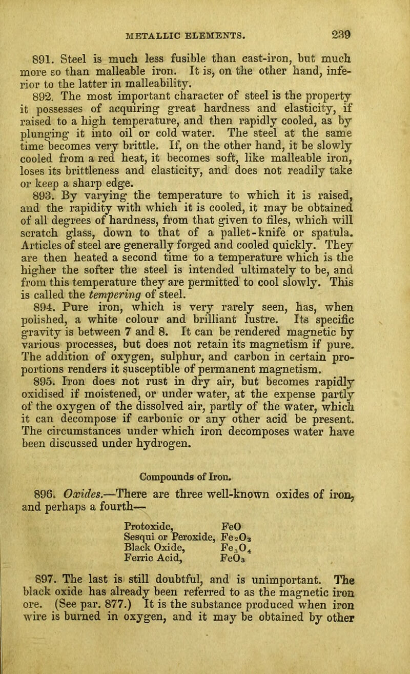 891. Steel is much less fusible than cast-iron, but much more so than malleable iron. It is, on the other hand, infe- rior to the latter in malleability. 892. The most important character of steel is the property it possesses of acquiring great hardness and elasticity, if raised to a high temperature, and then rapidly cooled, as by plunging it into oil or cold water. The steel at the same time becomes very brittle. If, on the other hand, it be slowly cooled from a red heat, it becomes soft, like malleable iron, loses its brittleness and elasticity, and does not readily take or keep a sharp edge. 893. By varying the temperature to which it is raised, and the rapidity with which it is cooled, it may be obtained of all degrees of hardness, from that given to files, which will scratch glass, down to that of a pallet-knife or spatula. Articles of steel are generally forged and cooled quickly. They are then heated a second time to a temperature which is the higher the softer the steel is intended ultimately to be, and from this temperature they are permitted to cool slowly. This is called the tempering of steel. 894. Pure iron, which is very rarely seen, has, when polished, a white colour and brilliant lustre. Its specific gravity is between 7 and 8. It can be rendered magnetic by various processes, but does not retain its magnetism if pure. The addition of oxygen, sulphur, and carbon in certain pro- portions renders it susceptible of permanent magnetism. 895. Iron does not rust in dry air, but becomes rapidly oxidised if moistened, or under water, at the expense partly of the oxygen of the dissolved air, partly of the water, which it can decompose if carbonic or any other acid be present. The circumstances under which iron decomposes water have been discussed under hydrogen. Compounds of Iron. 896. Oxides.—There are three well-known oxides of iron, and perhaps a fourth— Protoxide, FeO Sesqui or Peroxide, Fe>03 Black Oxide, Fe,04 Ferric Acid, Fe03 897. The last is still doubtful, and is unimportant. The black oxide has already been referred to as the magnetic iron ore. (See par. 877.) It is the substance produced when iron wire is burned in oxygen, and it may be obtained by other